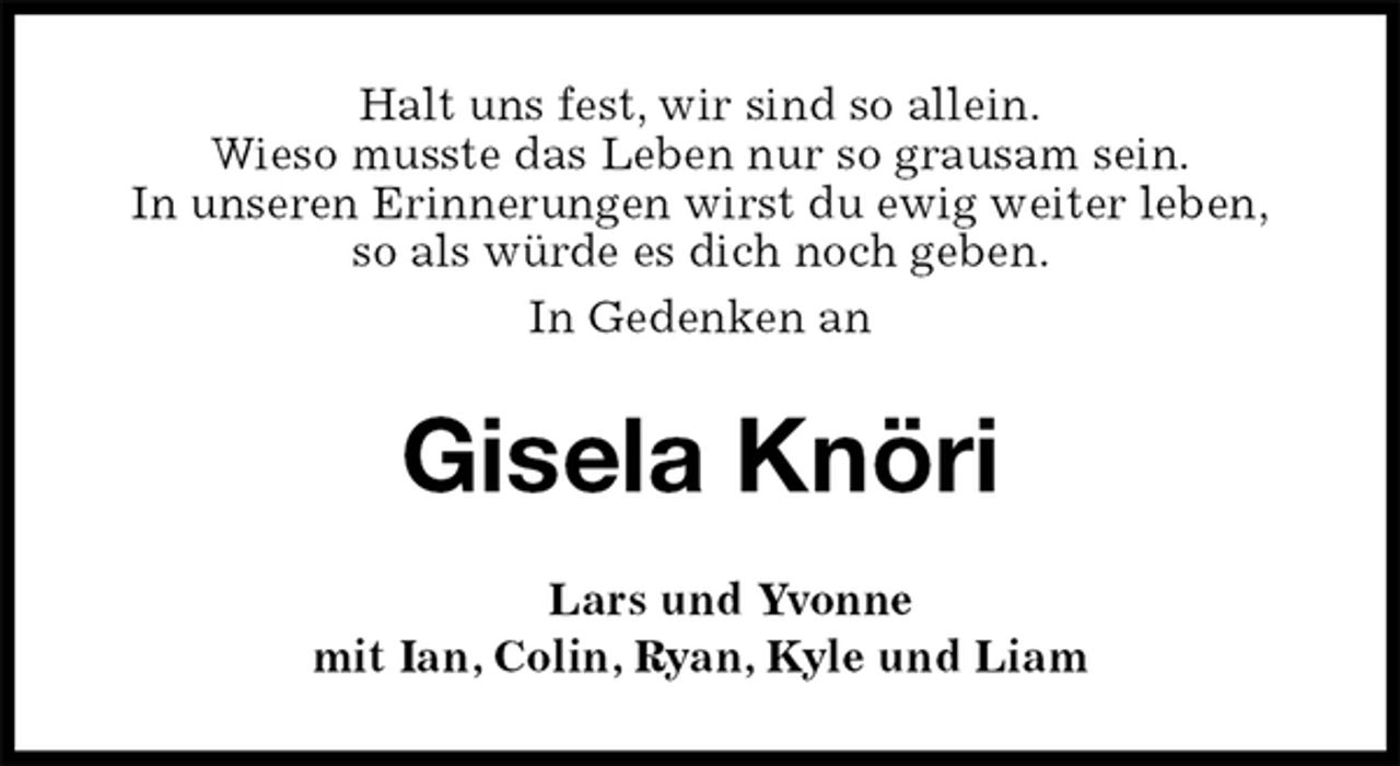 <p>Halt uns fest, wir sind so allein.<br />Wieso musste das Leben nur so grausam sein.<br />In unseren Erinnerungen wirst du ewig weiter leben,<br />so als würde es dich noch geben.<br />In Gedenken an<br />Gisela Knöri<br />Lars und Yvonne<br />mit Ian, Colin, Ryan, Kyle und Liam</p>