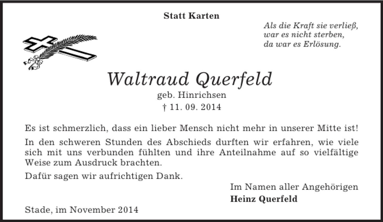 <p>Statt Karten<br />Als die Kraft sie verließ,<br />war es nicht sterben,<br />da war es Erlösung.<br />Waltraud Querfeld<br />geb. Hinrichsen<br />† 11. 09. 2014<br />Es ist schmerzlich, dass ein lieber Mensch nicht mehr in unserer Mitte ist!<br />In den schweren Stunden des Abschieds durften wir erfahren, wie viele<br />sich mit uns verbunden fühlten und ihre Anteilnahme auf so vielfältige<br />Weise zum Ausdruck brachten.<br />Dafür sagen wir aufrichtigen Dank.<br />Im Namen aller Angehörigen<br />Heinz Querfeld<br />Stade, im November 2014</p>