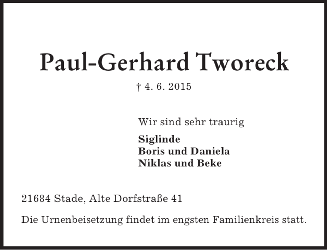 <p>Paul-Gerhard Tworeck<br />† 4. 6. 2015<br />Wir sind sehr traurig<br />Siglinde<br />Boris und Daniela<br />Niklas und Beke<br />21684 Stade, Alte Dorfstraße 41</p>
<p>Die Urnenbeisetzung findet im engsten Familienkreis statt.</p>