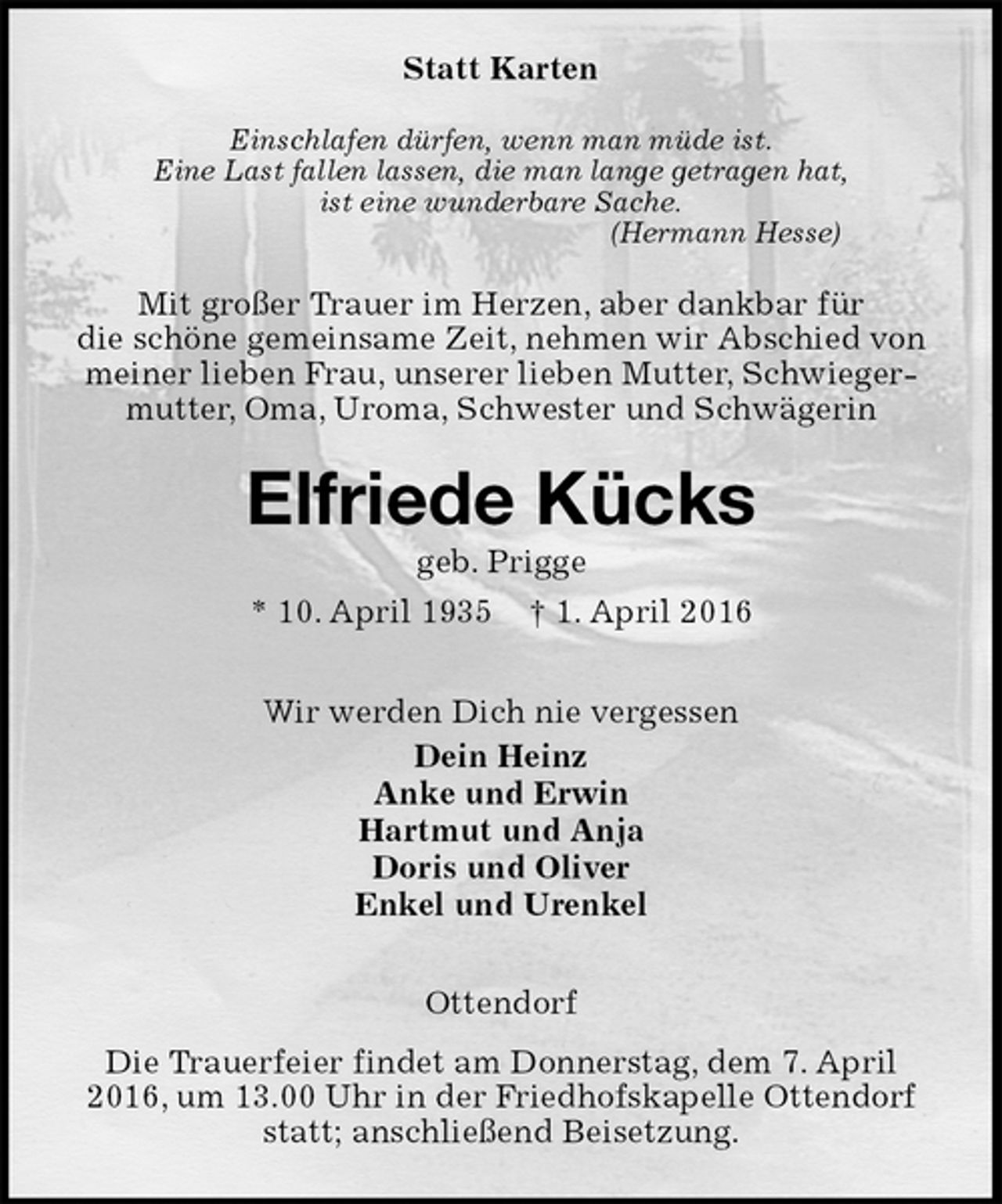 <p>Statt Karten<br />Einschlafen dürfen, wenn man müde ist.<br />Eine Last fallen lassen, die man lange getragen hat,<br />ist eine wunderbare Sache.<br />(Hermann Hesse)<br />Mit großer Trauer im Herzen, aber dankbar für<br />die schöne gemeinsame Zeit, nehmen wir Abschied von meiner lieben Frau, unserer lieben Mutter, Schwiegermutter, Oma, Uroma, Schwester und Schwägerin<br />Elfriede Kücks<br />geb. Prigge<br />* 10. April 1935 † 1. April 2016<br />Wir werden Dich nie vergessen<br />Dein Heinz<br />Anke und Erwin<br />Hartmut und Anja<br />Doris und Oliver<br />Enkel und Urenkel<br />Ottendorf<br />Die Trauerfeier findet am Donnerstag, dem 7. April 2016, um 13.00 Uhr in der Friedhofskapelle Ottendorf statt; anschließend Beisetzung.</p>