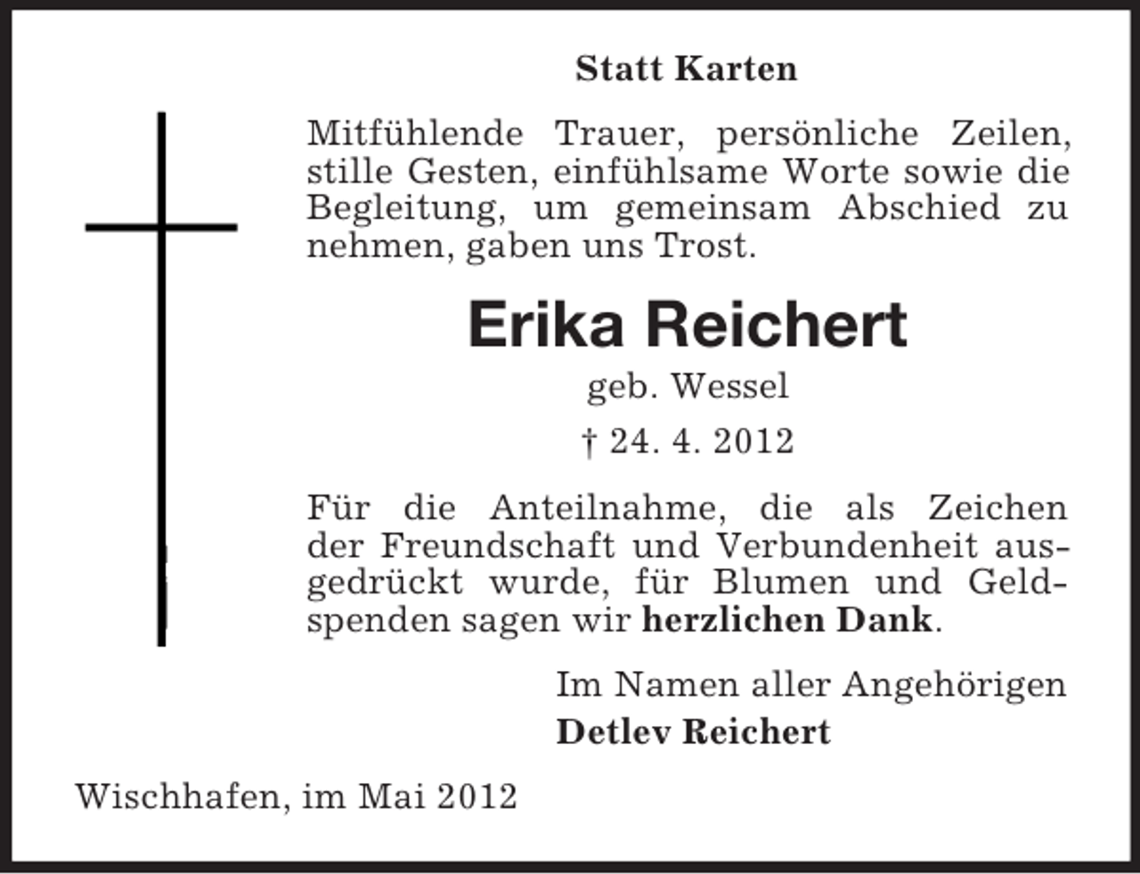 <p>Statt Karten<br />Mitfühlende Trauer, persönliche Zeilen,<br />stille Gesten, einfühlsame Worte sowie die<br />Begleitung, um gemeinsam Abschied zu<br />nehmen, gaben uns Trost.</p><p>Erika Reichert<br />geb. Wessel<br />† 24. 4. 2012<br />Für die Anteilnahme, die als Zeichen<br />der Freundschaft und Verbundenheit ausgedrückt wurde, für Blumen und Geldspenden sagen wir herzlichen Dank.<br />Im Namen aller Angehörigen<br />Detlev Reichert<br />Wischhafen, im Mai 2012</p>