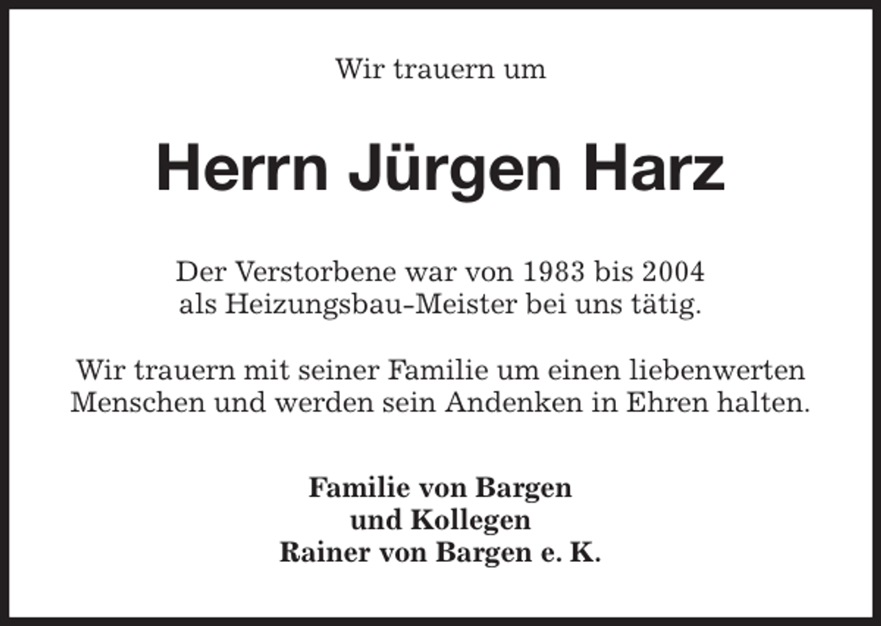 <p>Wir trauern um<br />Herrn Jürgen Harz<br />Der Verstorbene war von 1983 bis 2004<br />als Heizungsbau-Meister bei uns tätig.</p>
<p>Wir trauern mit seiner Familie um einen liebenwerten Menschen und werden sein Andenken in Ehren halten.<br />Familie von Bargen<br />und Kollegen<br />Rainer von Bargen e. K.</p>