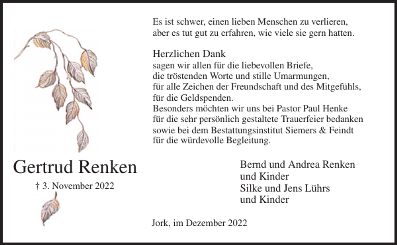 <p>Es ist schwer, einen lieben Menschen zu verlieren,<br />aber es tut gut zu erfahren, wie viele sie gern hatten.</p><p>Herzlichen Dank<br />sagen wir allen für die liebevollen Briefe,<br />die tröstenden Worte und stille Umarmungen,<br />für alle Zeichen der Freundschaft und des Mitgefühls,<br />für die Geldspenden.<br />Besonders möchten wir uns bei Pastor Paul Henke<br />für die sehr persönlich gestaltete Trauerfeier bedanken<br />sowie bei dem Bestattungsinstitut Siemers &amp; Feindt<br />für die würdevolle Begleitung.<br />Bernd und Andrea Renken<br />und Kinder<br />Silke und Jens Lührs<br />und Kinder<br />Jork, im Dezember 2022<br />Gertrud Renken<br />† 3. November 2022</p>