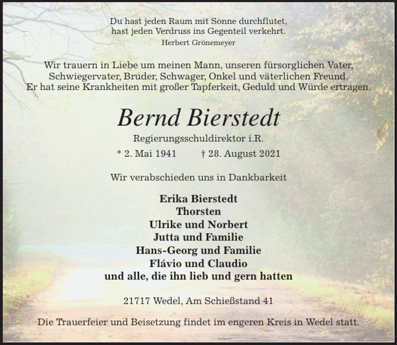 <p>Du hast jeden Raum mit Sonne durchflutet,<br />hast jeden Verdruss ins Gegenteil verkehrt.<br />Herbert Grönemeyer<br />Wir trauern in Liebe um meinen Mann, unseren fürsorglichen Vater,<br />Schwiegervater, Bruder, Schwager, Onkel und väterlichen Freund.<br />Er hat seine Krankheiten mit großer Tapferkeit, Geduld und Würde ertragen.<br />Bernd Bierstedt<br />Regierungsschuldirektor i.R.<br />* 2. Mai 1941 † 28. August 2021<br />Wir verabschieden uns in Dankbarkeit</p>
<p>Erika Bierstedt<br />Thorsten<br />Ulrike und Norbert<br />Jutta und Familie<br />Hans-Georg und Familie<br />Flávio und Claudio<br />und alle, die ihn lieb und gern hatten<br />21717 Wedel, Am Schießstand 41</p>
<p>Die Trauerfeier und Beisetzung findet im engeren Kreis in Wedel statt.</p>