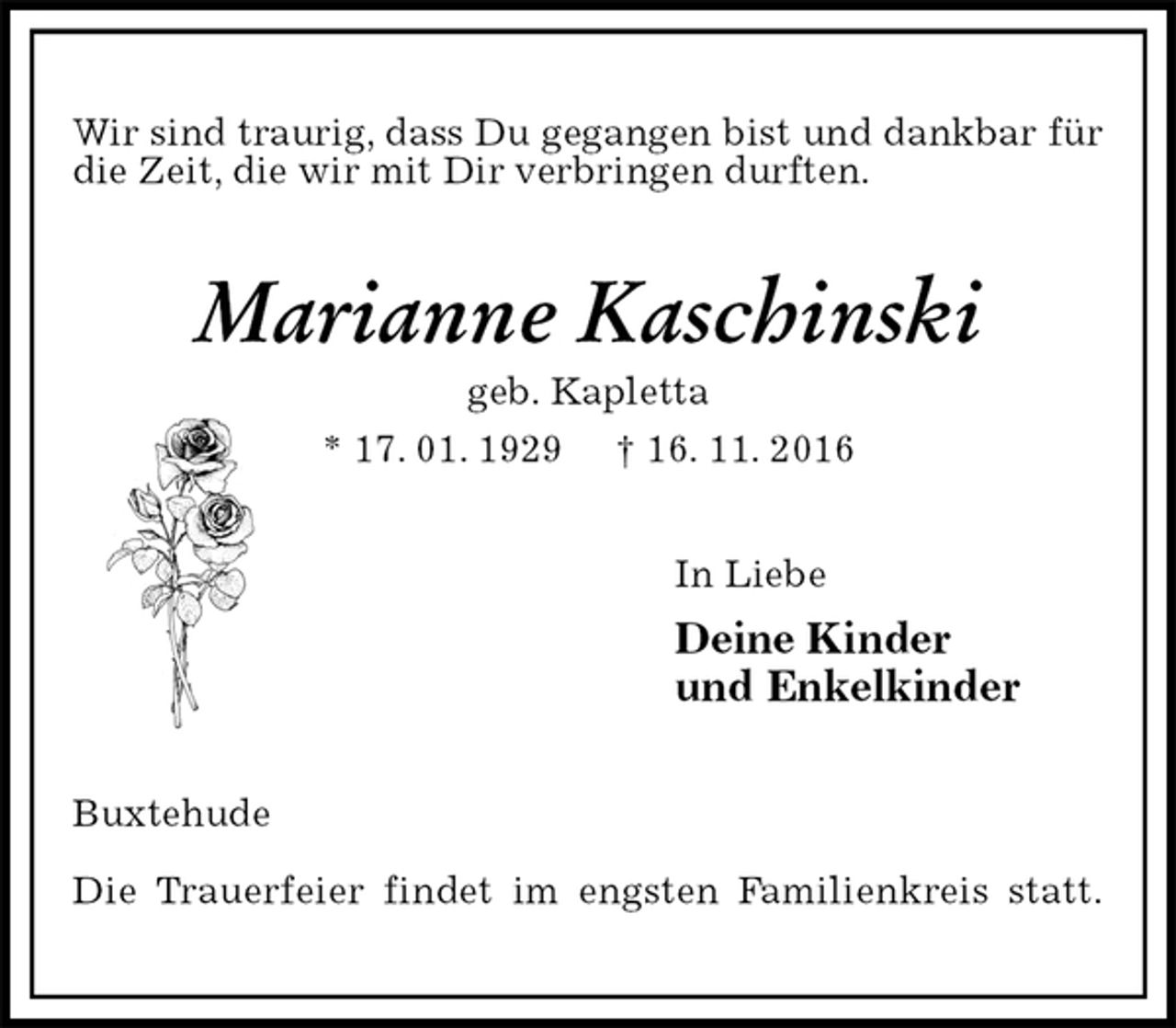 <p>Wir sind traurig, dass Du gegangen bist und dankbar für die Zeit, die wir mit Dir verbringen durften.<br />Marianne Kaschinski<br />geb. Kapletta<br />* 17. 01. 1929 † 16. 11. 2016<br />In Liebe<br />Deine Kinder<br />und Enkelkinder<br />Buxtehude</p><p>Die Trauerfeier findet im engsten Familienkreis statt.</p>