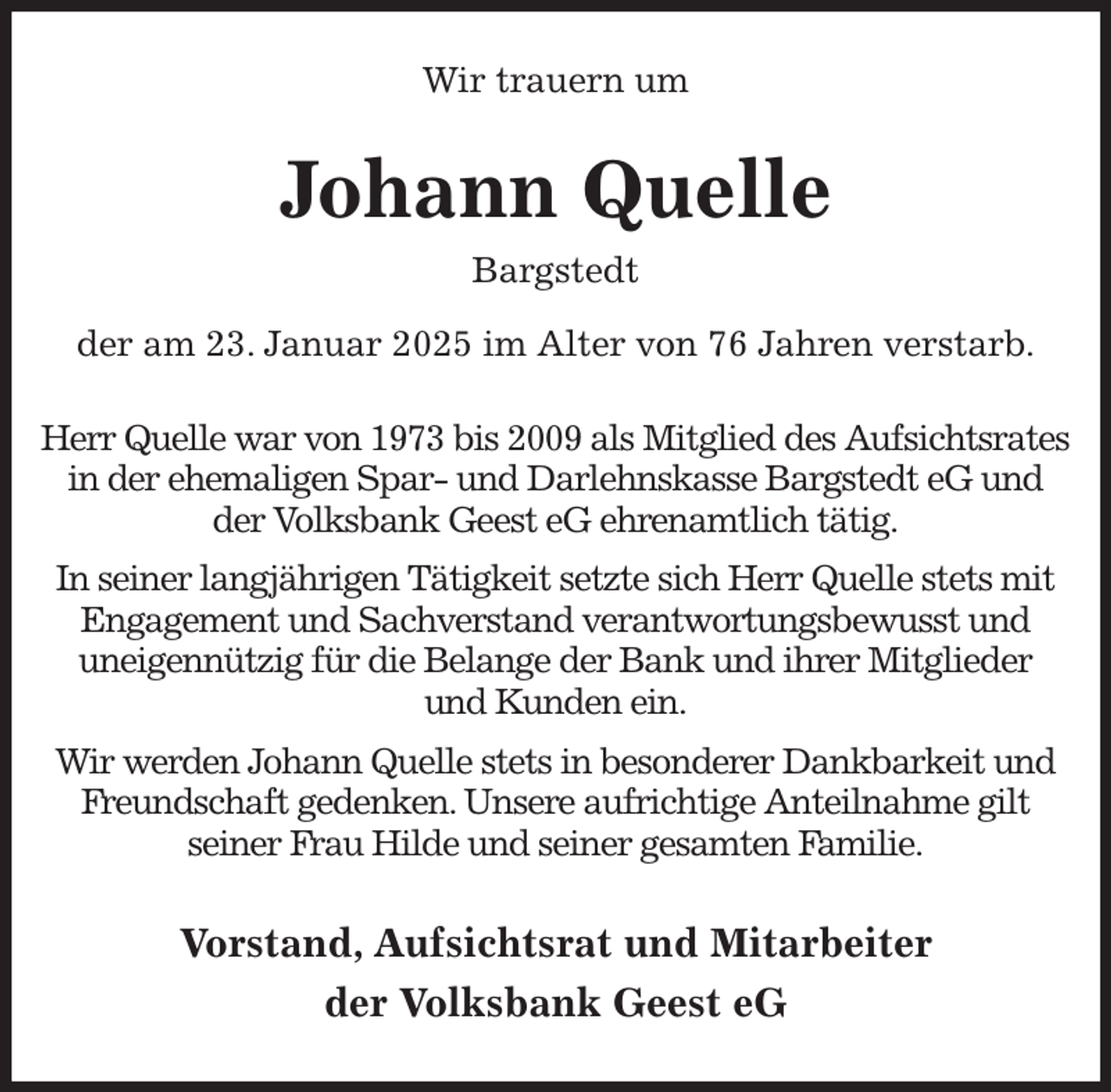 <p>Wir trauern um<br />Johann Quelle<br />Bargstedt<br />der am 23. Januar 2025 im Alter von 76 Jahren verstarb.<br />Herr Quelle war von 1973 bis 2009 als Mitglied des Aufsichtsrates<br />in der ehemaligen Spar- und Darlehnskasse Bargstedt eG und der Volksbank Geest eG ehrenamtlich tätig.<br />In seiner langjährigen Tätigkeit setzte sich Herr Quelle stets mit<br />Engagement und Sachverstand verantwortungsbewusst und<br />uneigennützig für die Belange der Bank und ihrer Mitglieder<br />und Kunden ein.<br />Wir werden Johann Quelle stets in besonderer Dankbarkeit und<br />Freundschaft gedenken. Unsere aufrichtige Anteilnahme gilt<br />seiner Frau Hilde und seiner gesamten Familie.<br />Vorstand, Aufsichtsrat und Mitarbeiter<br />der Volksbank Geest eG</p>