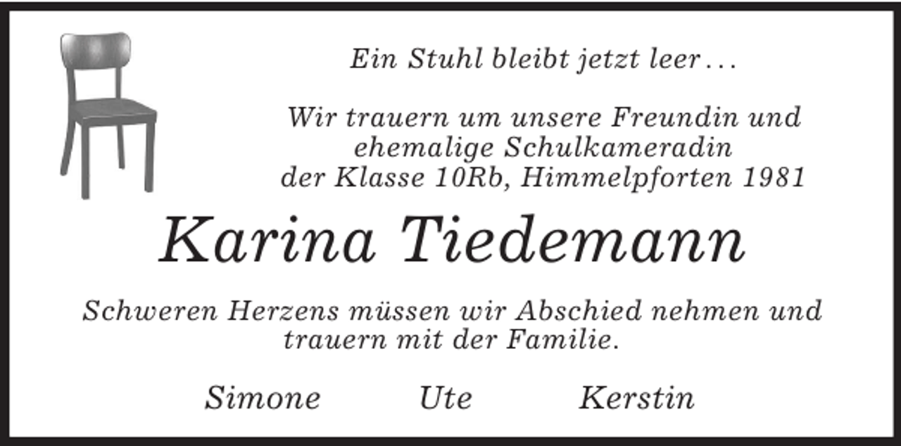 <p>Ein Stuhl bleibt jetzt leer . . .<br />Wir trauern um unsere Freundin und<br />ehemalige Schulkameradin<br />der Klasse 10Rb, Himmelpforten 1981</p><p>Karina Tiedemann<br />Schweren Herzens müssen wir Abschied nehmen und<br />trauern mit der Familie.</p><p>Simone</p><p>Ute</p><p>Kerstin</p>