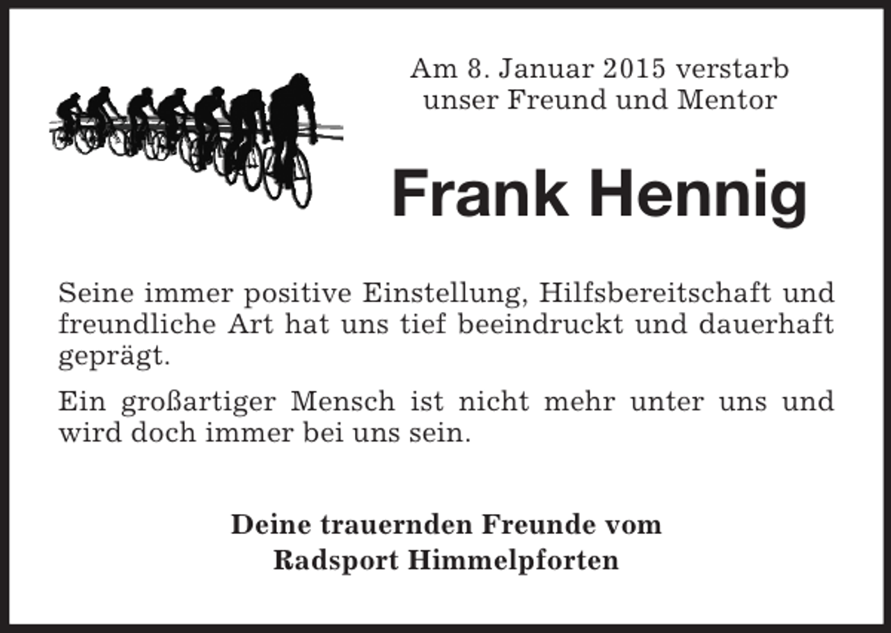 <p>Am 8. Januar 2015 verstarb<br />unser Freund und Mentor<br />Frank Hennig<br />Seine immer positive Einstellung, Hilfsbereitschaft und freundliche Art hat uns tief beeindruckt und dauerhaft geprägt.<br />Ein großartiger Mensch ist nicht mehr unter uns und wird doch immer bei uns sein.<br />Deine trauernden Freunde vom<br />Radsport Himmelpforten</p>