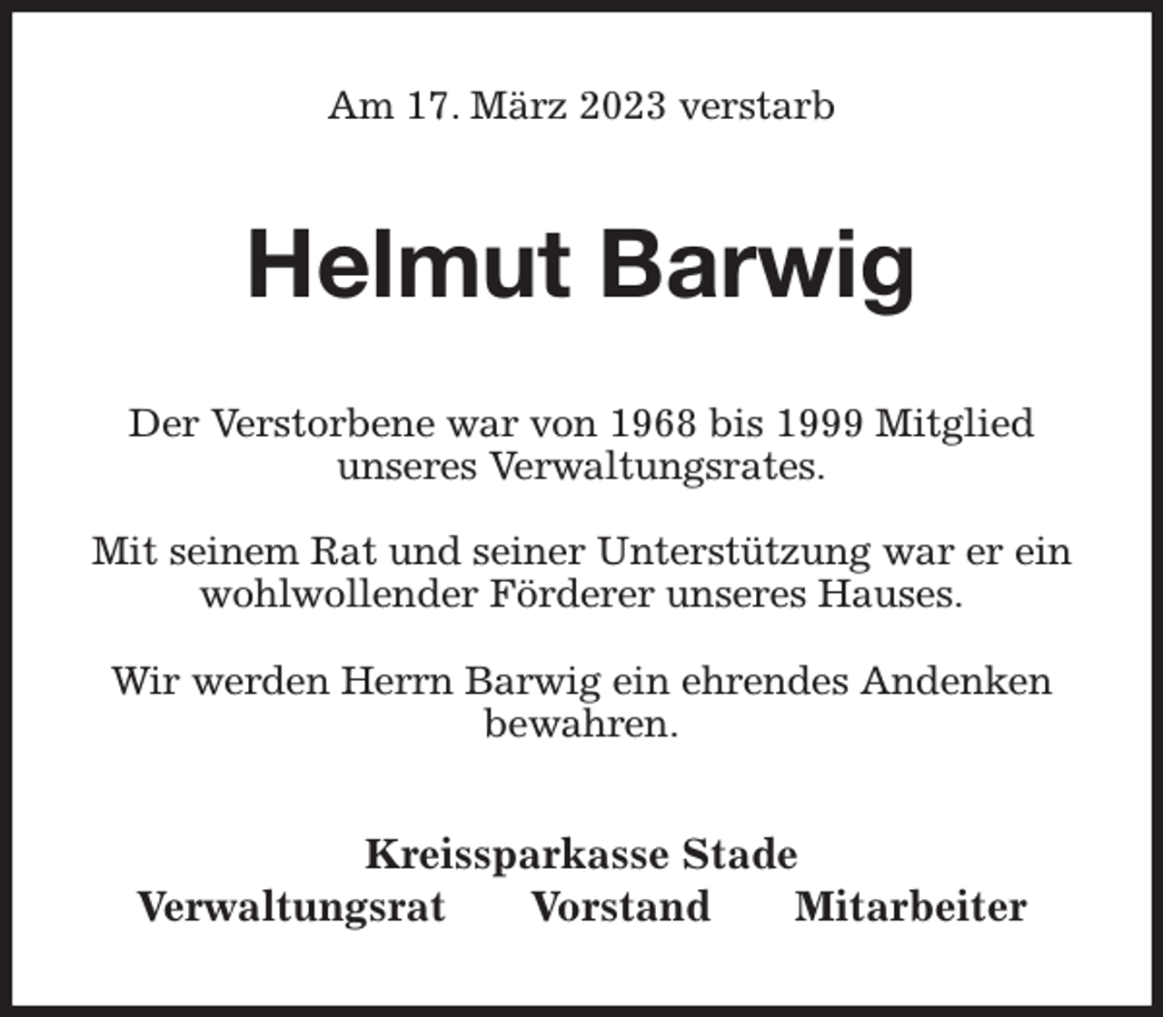 <p>Am 17. März 2023 verstarb<br />Helmut Barwig<br />Kreissparkasse Stade<br />Verwaltungsrat Vorstand Mitarbeiter<br />Der Verstorbene war von 1968 bis 1999 Mitglied<br />unseres Verwaltungsrates.</p><p>Mit seinem Rat und seiner Unterstützung war er ein wohlwollender Förderer unseres Hauses.</p><p>Wir werden Herrn Barwig ein ehrendes Andenken<br />bewahren.</p>