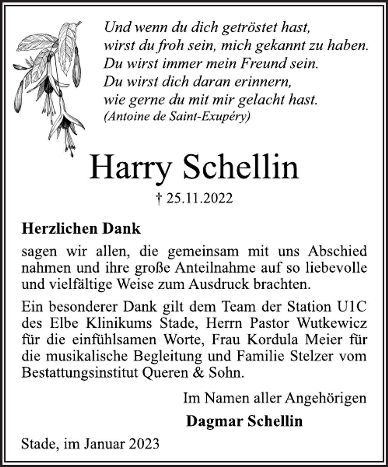 <p>Und wenn du dich getröstet hast,<br />wirst du froh sein, mich gekannt zu haben.<br />Du wirst immer mein Freund sein.<br />Du wirst dich daran erinnern,<br />wie gerne du mit mir gelacht hast.<br />(Antoine de Saint-Exupéry)<br />Harry Schellin<br />† 25.11.2022<br />Herzlichen Dank<br />sagen wir allen, die gemeinsam mit uns Abschied<br />nahmen und ihre große Anteilnahme auf so liebevolle<br />und vielfältige Weise zum Ausdruck brachten.<br />Ein besonderer Dank gilt dem Team der Station U1C<br />des Elbe Klinikums Stade, Herrn Pastor Wutkewicz<br />für die einfühlsamen Worte, Frau Kordula Meier für<br />die musikalische Begleitung und Familie Stelzer vom<br />Bestattungsinstitut Queren &amp; Sohn.<br />Im Namen aller Angehörigen<br />Dagmar Schellin<br />Stade, im Januar 2023</p>