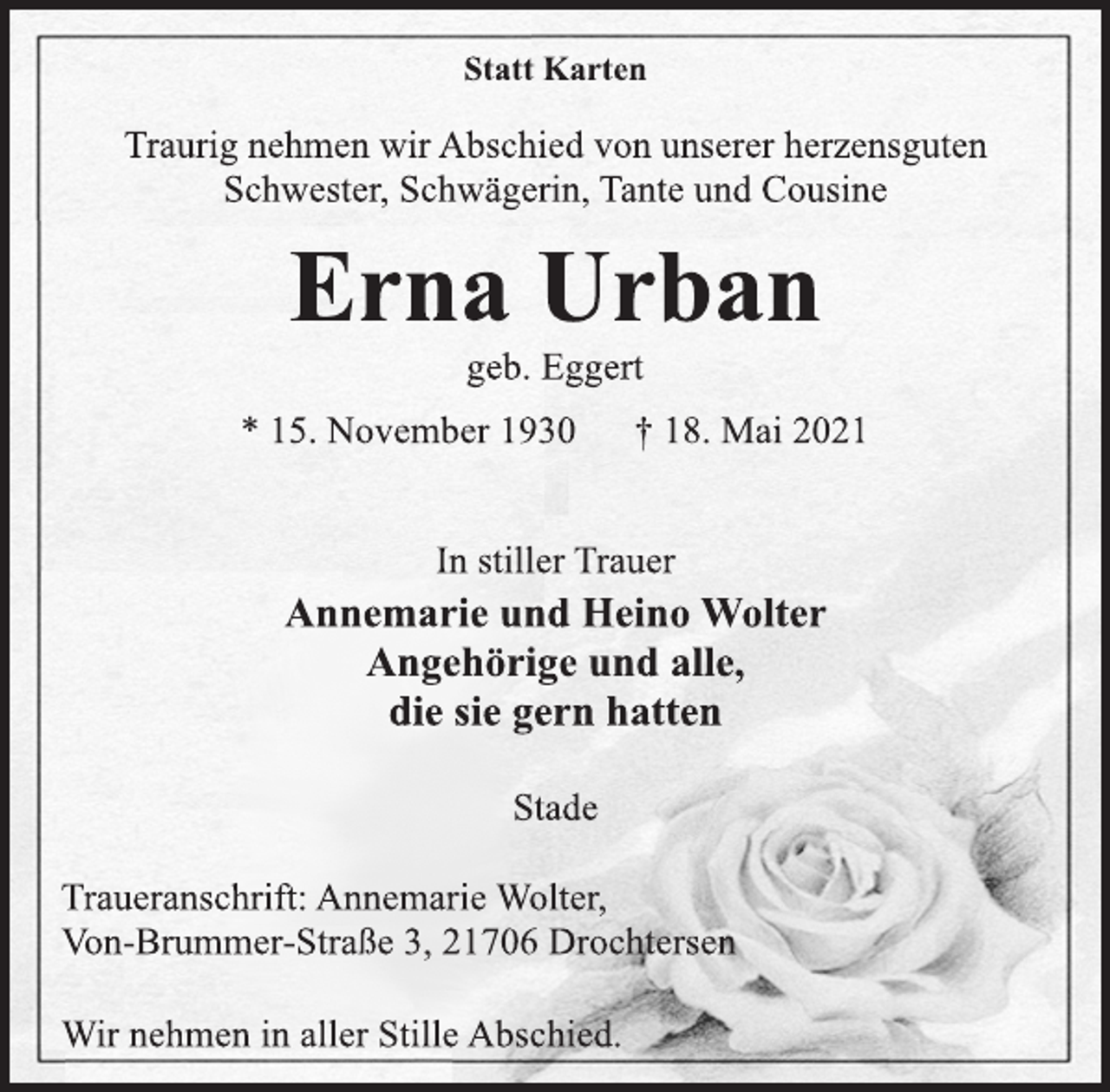 <p>Statt Karten</p>
<p>Traurig nehmen wir Abschied von unserer herzensguten<br />Schwester, Schwägerin, Tante und Cousine</p>
<p>Erna Urban</p>
<p>geb. Eggert</p>
<p>* 15. November 1930 † 18. Mai 2021<br />In stiller Trauer</p>
<p>Annemarie und Heino Wolter<br />Angehörige und alle,<br />die sie gern hatten</p>
<p>Stade</p>
<p>Traueranschrift: Annemarie Wolter,<br />Von-Brummer-Straße 3, 21706 Drochtersen<br />Wir nehmen in aller StilleAbschied.</p>