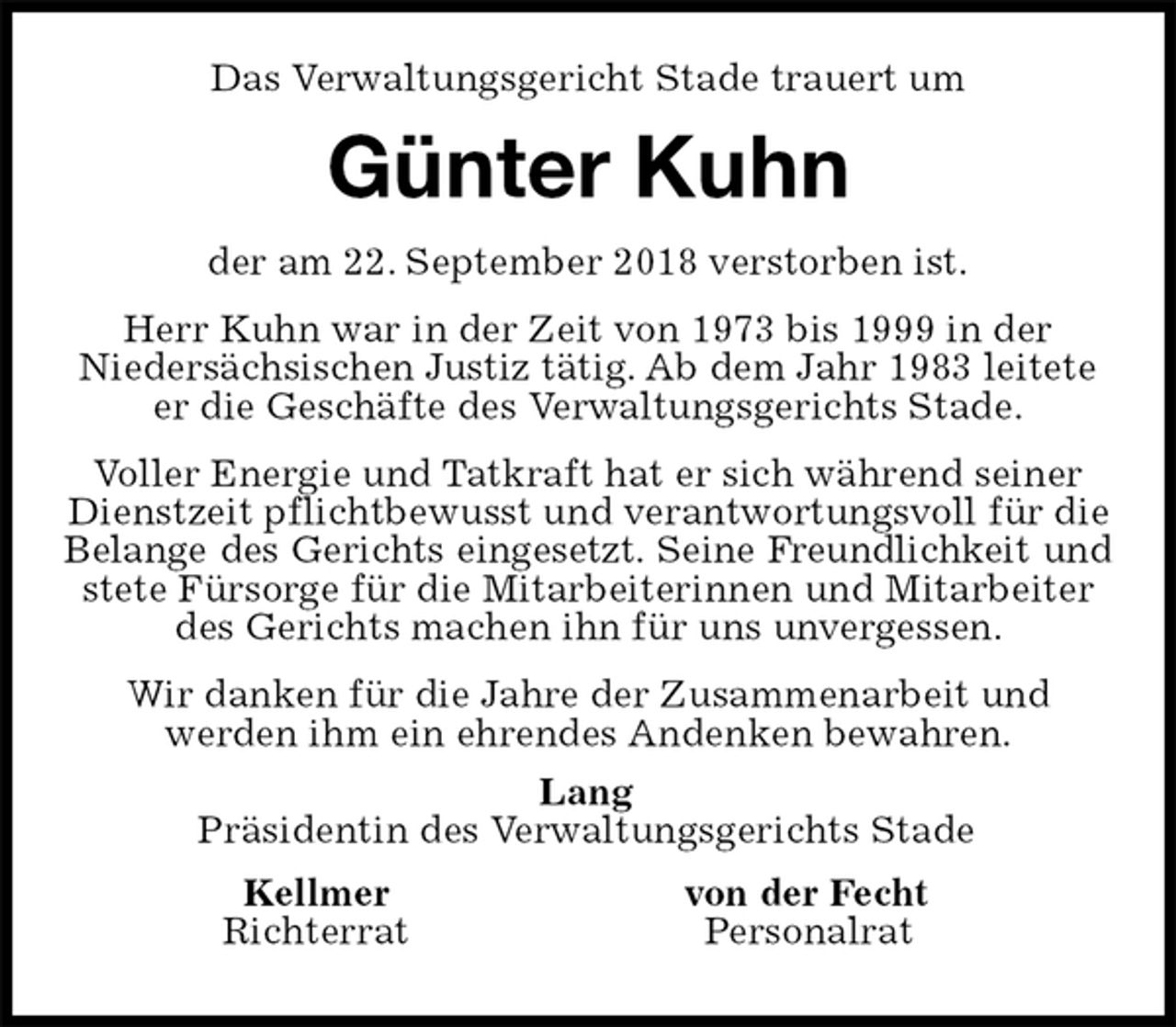 <p>Lang<br />Präsidentin des Verwaltungsgerichts Stade<br />Kellmer von der Fecht<br />Richterrat Personalrat<br />Das Verwaltungsgericht Stade trauert um<br />Günter Kuhn<br />der am 22. September 2018 verstorben ist.<br />Herr Kuhn war in der Zeit von 1973 bis 1999 in der<br />Niedersächsischen Justiz tätig. Ab dem Jahr 1983 leitete er die Geschäfte des Verwaltungsgerichts Stade.<br />Voller Energie und Tatkraft hat er sich während seiner Dienstzeit pflichtbewusst und verantwortungsvoll für die Belange des Gerichts eingesetzt. Seine Freundlichkeit und<br />stete Fürsorge für die Mitarbeiterinnen und Mitarbeiter des Gerichts machen ihn für uns unvergessen.<br />Wir danken für die Jahre der Zusammenarbeit und<br />werden ihm ein ehrendes Andenken bewahren.</p>