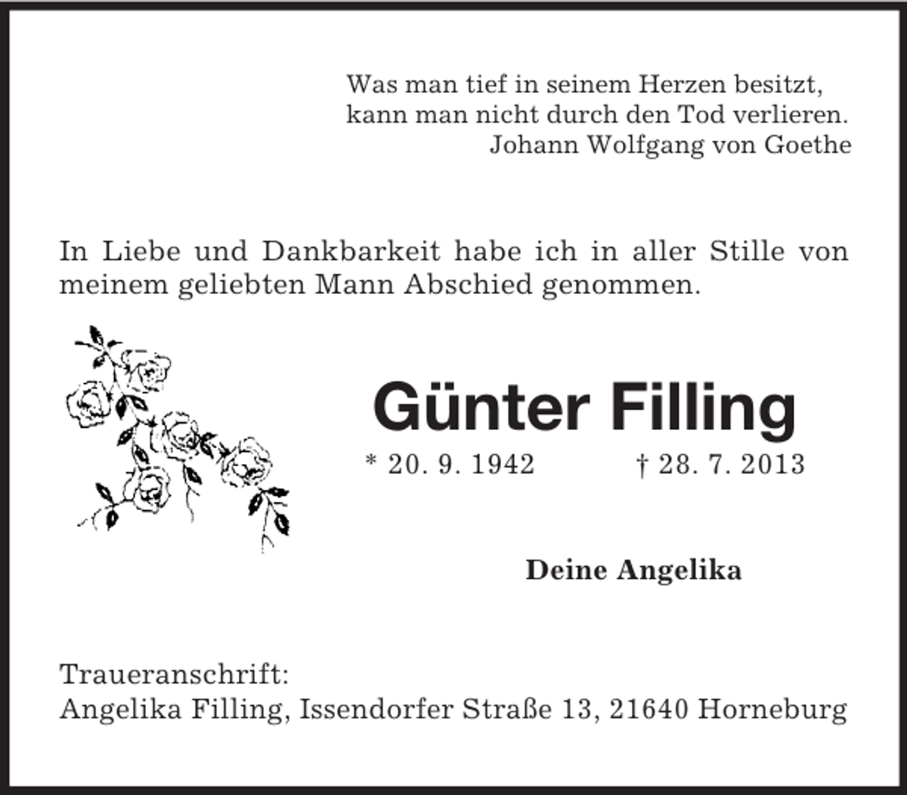 <p>Was man tief in seinem Herzen besitzt,<br />kann man nicht durch den Tod verlieren.<br />Johann Wolfgang von Goethe<br />In Liebe und Dankbarkeit habe ich in aller Stille von meinem geliebten Mann Abschied genommen.<br />Günter Filling<br />* 20. 9. 1942 † 28. 7. 2013<br />Deine Angelika<br />Traueranschrift:<br />Angelika Filling, Issendorfer Straße 13, 21640 Horneburg</p>