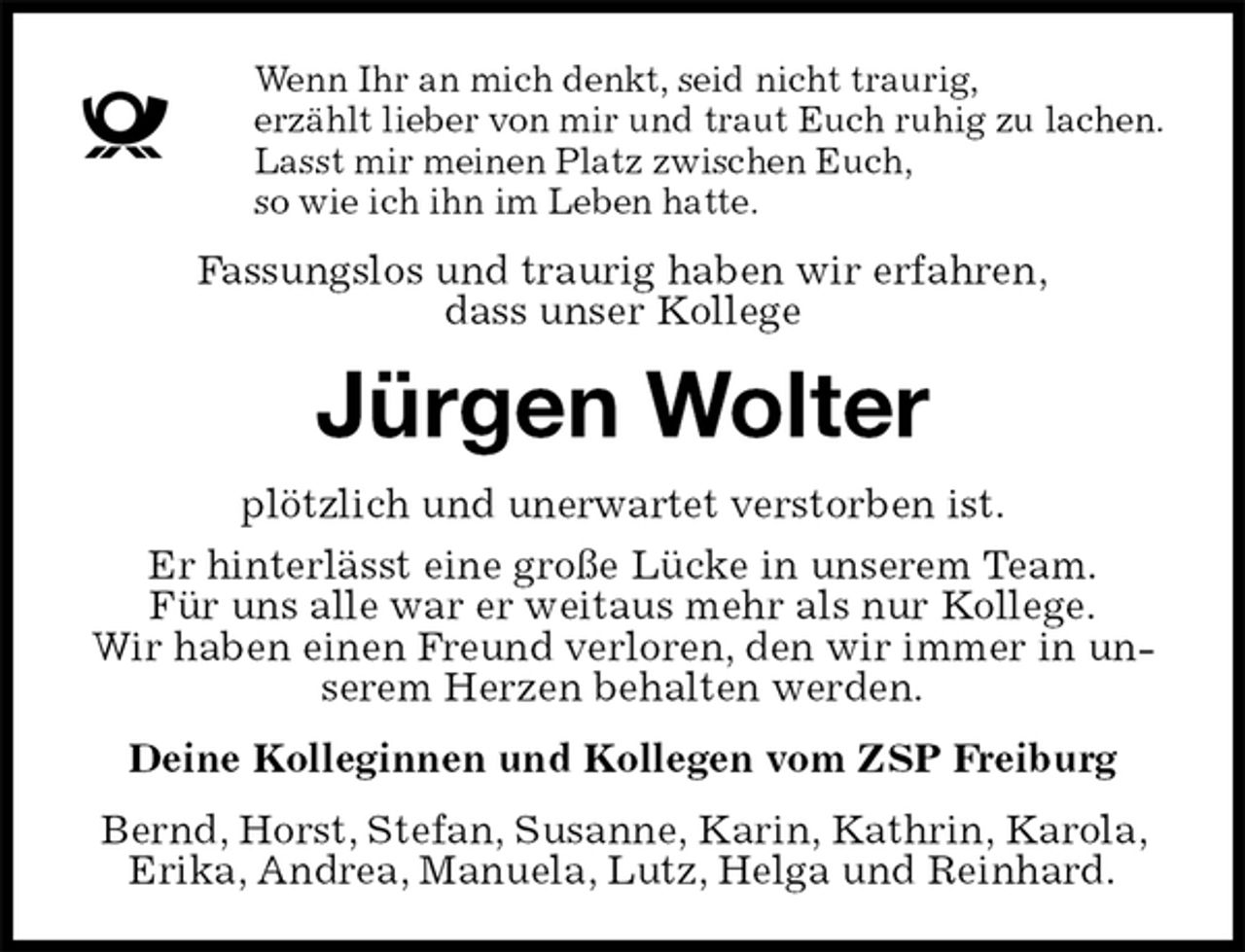 <p>Wenn Ihr an mich denkt, seid nicht traurig,<br />erzählt lieber von mir und traut Euch ruhig zu lachen.<br />Lasst mir meinen Platz zwischen Euch,<br />so wie ich ihn im Leben hatte.<br />Fassungslos und traurig haben wir erfahren,<br />dass unser Kollege<br />Jürgen Wolter<br />plötzlich und unerwartet verstorben ist.<br />Er hinterlässt eine große Lücke in unserem Team.<br />Für uns alle war er weitaus mehr als nur Kollege.<br />Wir haben einen Freund verloren, den wir immer in unserem Herzen behalten werden.<br />Deine Kolleginnen und Kollegen vom ZSP Freiburg<br />Bernd, Horst, Stefan, Susanne, Karin, Kathrin, Karola, Erika, Andrea, Manuela, Lutz, Helga und Reinhard.</p>