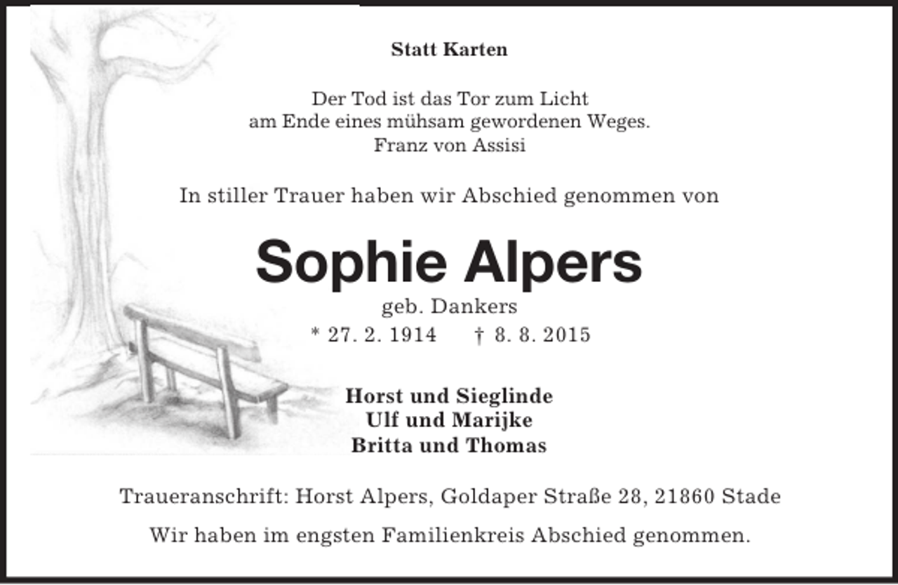 <p>Statt Karten<br />Der Tod ist das Tor zum Licht<br />am Ende eines mühsam gewordenen Weges.<br />Franz von Assisi<br />In stiller Trauer haben wir Abschied genommen von<br />Sophie Alpers<br />geb. Dankers<br />* 27. 2. 1914 † 8. 8. 2015<br />Horst und Sieglinde<br />Ulf und Marijke<br />Britta und Thomas<br />Traueranschrift: Horst Alpers, Goldaper Straße 28, 21860 Stade<br />Wir haben im engsten Familienkreis Abschied genommen.</p>