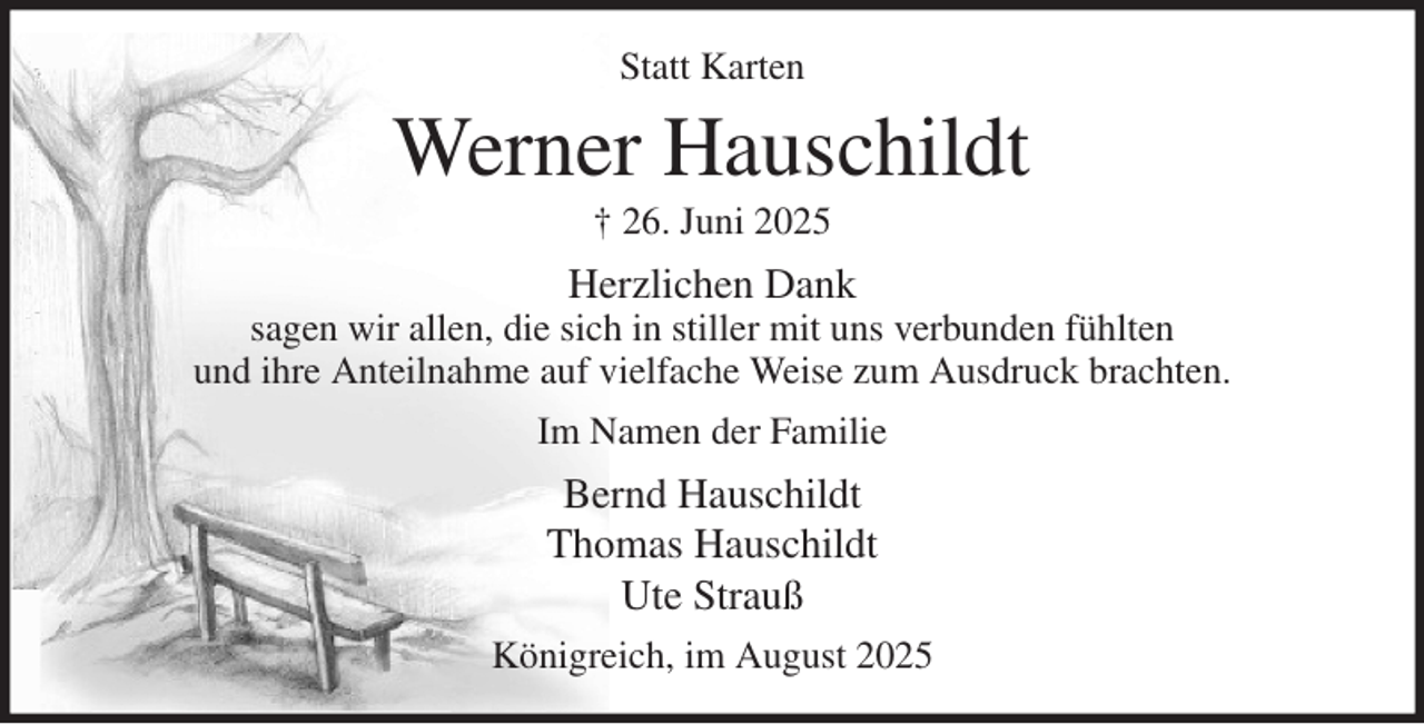 <p>Statt Karten<br />Werner Hauschildt<br />† 26. Juni 2025<br />Herzlichen Dank<br />sagen wir allen, die sich in stiller mit uns verbunden fühlten<br />und ihre Anteilnahme auf vielfache Weise zum Ausdruck brachten.<br />Im Namen der Familie<br />Bernd Hauschildt<br />Thomas Hauschildt<br />Ute Strauß<br />Königreich, im August 2025</p>