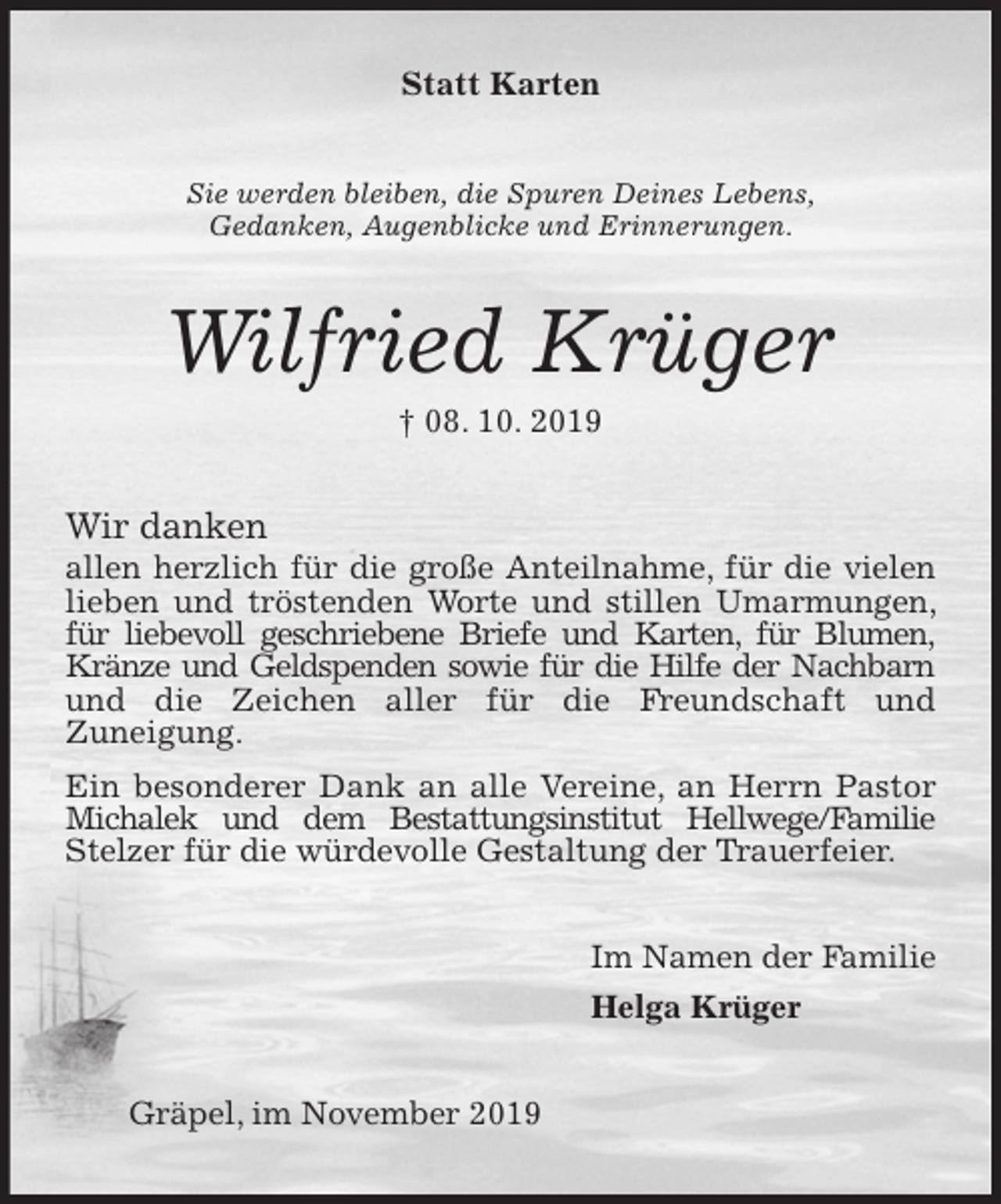 <p>Statt Karten<br />Sie werden bleiben, die Spuren Deines Lebens,<br />Gedanken, Augenblicke und Erinnerungen.<br />Wilfried Krüger<br />† 08. 10. 2019<br />Wir danken<br />allen herzlich für die große Anteilnahme, für die vielen lieben und tröstenden Worte und stillen Umarmungen, für liebevoll geschriebene Briefe und Karten, für Blumen, Kränze und Geldspenden sowie für die Hilfe der Nachbarn und die Zeichen aller für die Freundschaft und<br />Zuneigung.<br />Ein besonderer Dank an alle Vereine, an Herrn Pastor Michalek und dem Bestattungsinstitut Hellwege/Familie Stelzer für die würdevolle Gestaltung der Trauerfeier.<br />Im Namen der Familie<br />Helga Krüger<br />Gräpel, im November 2019</p>