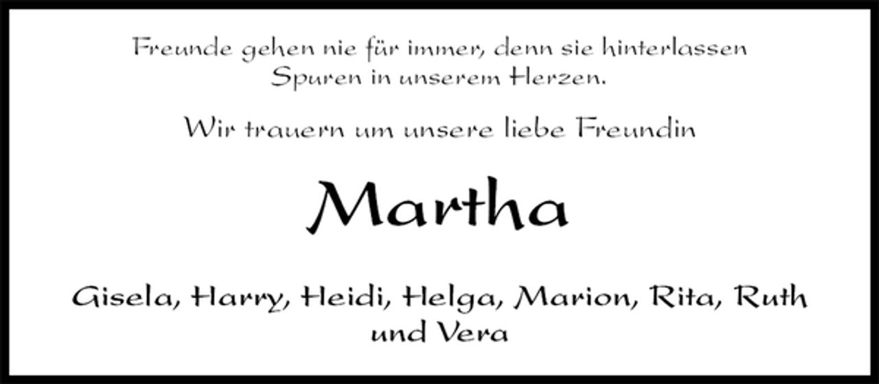 <p>Freunde gehen nie für immer, denn sie hinterlassen<br />Spuren in unserem Herzen.<br />Wir trauern um unsere liebe Freundin<br />Martha<br />Gisela, Harry, Heidi, Helga, Marion, Rita, Ruth und Vera</p>