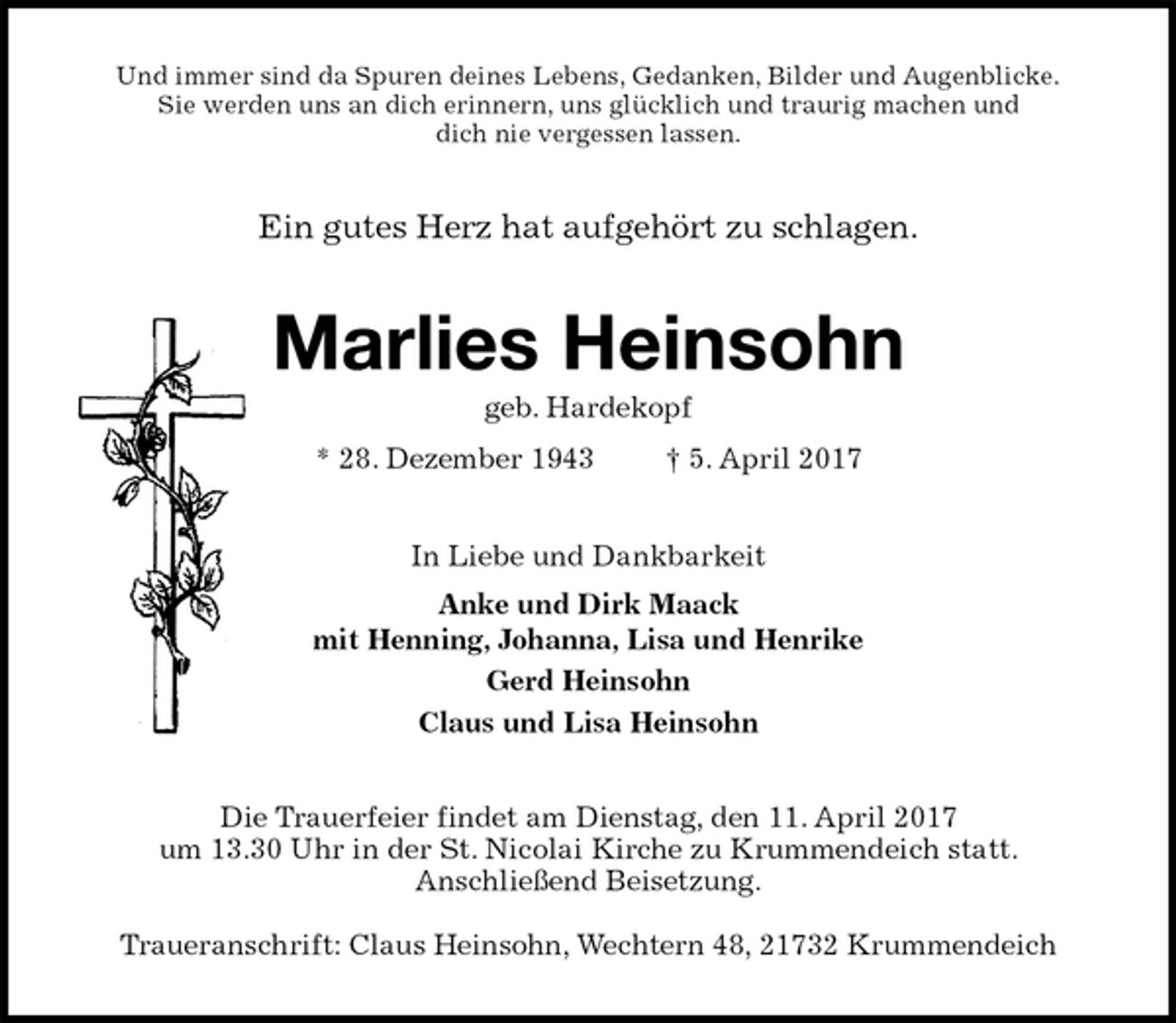 <p>Und immer sind da Spuren deines Lebens, Gedanken, Bilder und Augenblicke.<br />Sie werden uns an dich erinnern, uns glücklich und traurig machen und<br />dich nie vergessen lassen.<br />Ein gutes Herz hat aufgehört zu schlagen.<br />Marlies Heinsohn<br />geb. Hardekopf<br />* 28. Dezember 1943 † 5. April 2017<br />In Liebe und Dankbarkeit<br />Anke und Dirk Maack<br />mit Henning, Johanna, Lisa und Henrike<br />Gerd Heinsohn<br />Claus und Lisa Heinsohn<br />Die Trauerfeier findet am Dienstag, den 11. April 2017<br />um 13.30 Uhr in der St. Nicolai Kirche zu Krummendeich statt.<br />Anschließend Beisetzung.</p><p>Traueranschrift: Claus Heinsohn, Wechtern 48, 21732 Krummendeich</p>