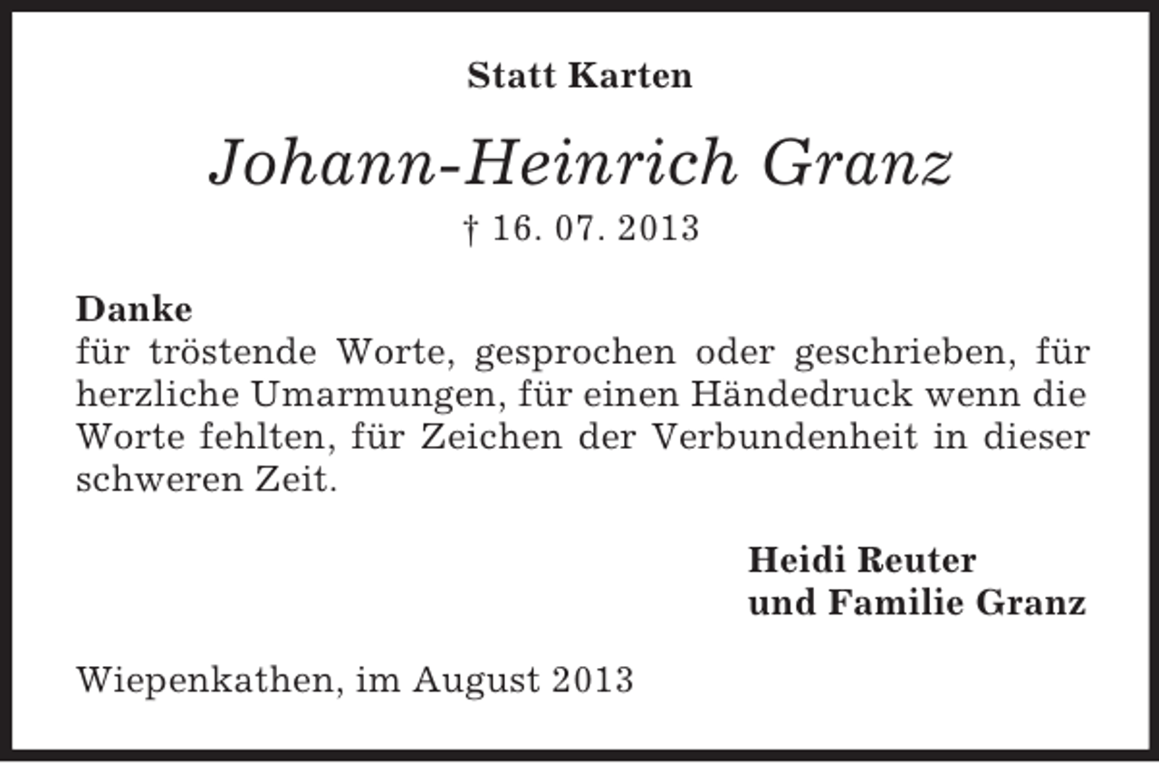 <p>Statt Karten</p><p>Johann-Heinrich Granz<br />† 16. 07. 2013<br />Danke<br />für tröstende Worte, gesprochen oder geschrieben, für<br />herzliche Umarmungen, für einen Händedruck wenn die<br />Worte fehlten, für Zeichen der Verbundenheit in dieser<br />schweren Zeit.<br />Heidi Reuter<br />und Familie Granz<br />Wiepenkathen, im August 2013</p>