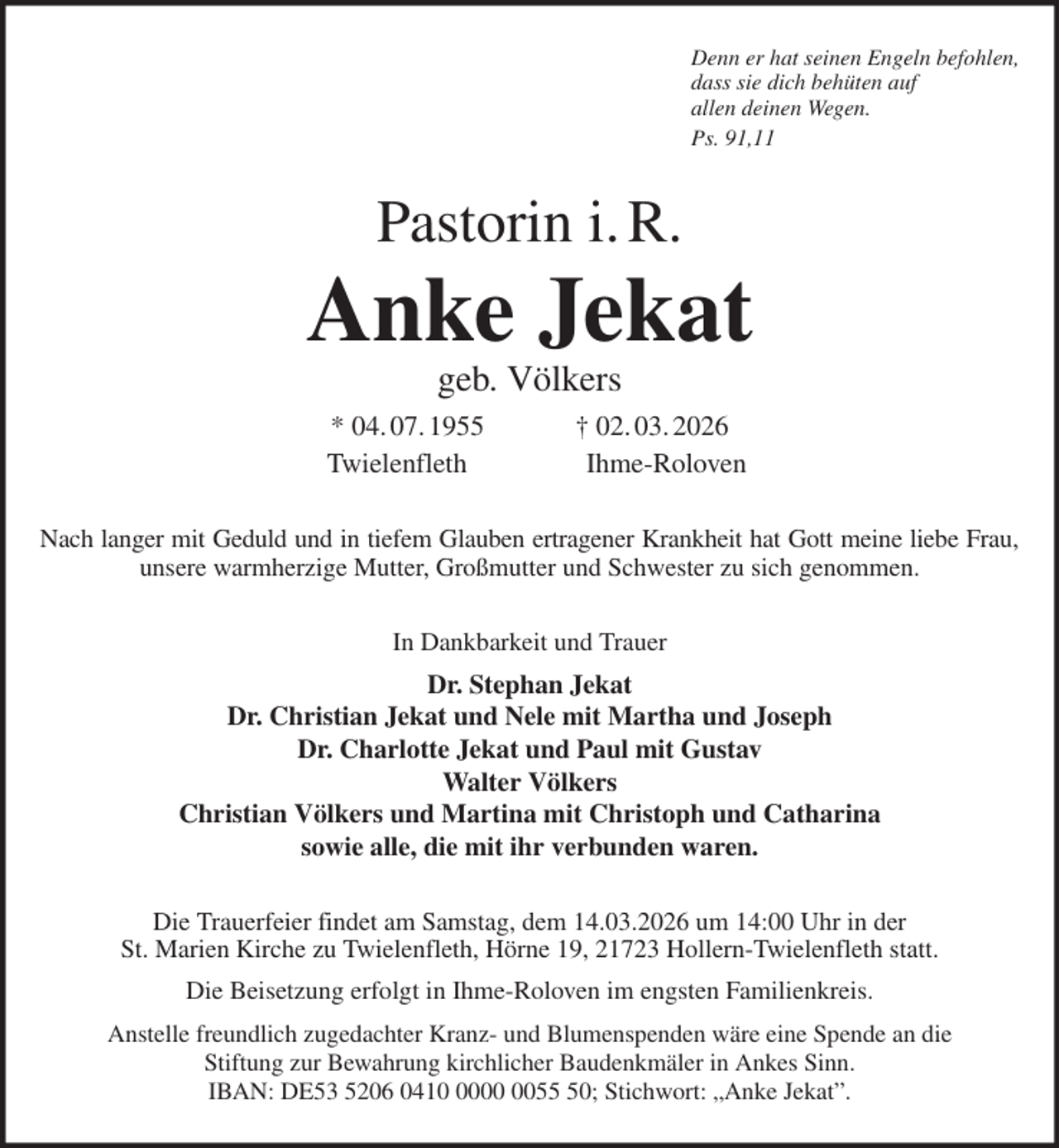 <p>Denn er hat seinen Engeln befohlen,<br />dass sie dich behüten auf<br />allen deinen Wegen.<br />Ps. 91,11<br />Pastorin i. R.<br />Anke Jekat<br />geb. Völkers<br />* 04. 07. 1955 † 02. 03. 2026<br />Twielenfleth Ihme-Roloven<br />Nach langer mit Geduld und in tiefem Glauben ertragener Krankheit hat Gott meine liebe Frau,<br />unsere warmherzige Mutter, Großmutter und Schwester zu sich genommen.<br />In Dankbarkeit und Trauer<br />Dr. Stephan Jekat<br />Dr. Christian Jekat und Nele mit Martha und Joseph<br />Dr. Charlotte Jekat und Paul mit Gustav<br />Walter Völkers<br />Christian Völkers und Martina mit Christoph und Catharina<br />sowie alle, die mit ihr verbunden waren.<br />Die Trauerfeier findet am Samstag, dem 14.03.2026 um 14:00 Uhr in der<br />St. Marien Kirche zu Twielenfleth, Hörne 19, 21723 Hollern-Twielenfleth statt.<br />Die Beisetzung erfolgt in Ihme-Roloven im engsten Familienkreis.<br />Anstelle freundlich zugedachter Kranz- und Blumenspenden wäre eine Spende an die<br />Stiftung zur Bewahrung kirchlicher Baudenkmäler in Ankes Sinn.<br />IBAN: DE53 5206 0410 0000 0055 50; Stichwort: „Anke Jekat”.</p>