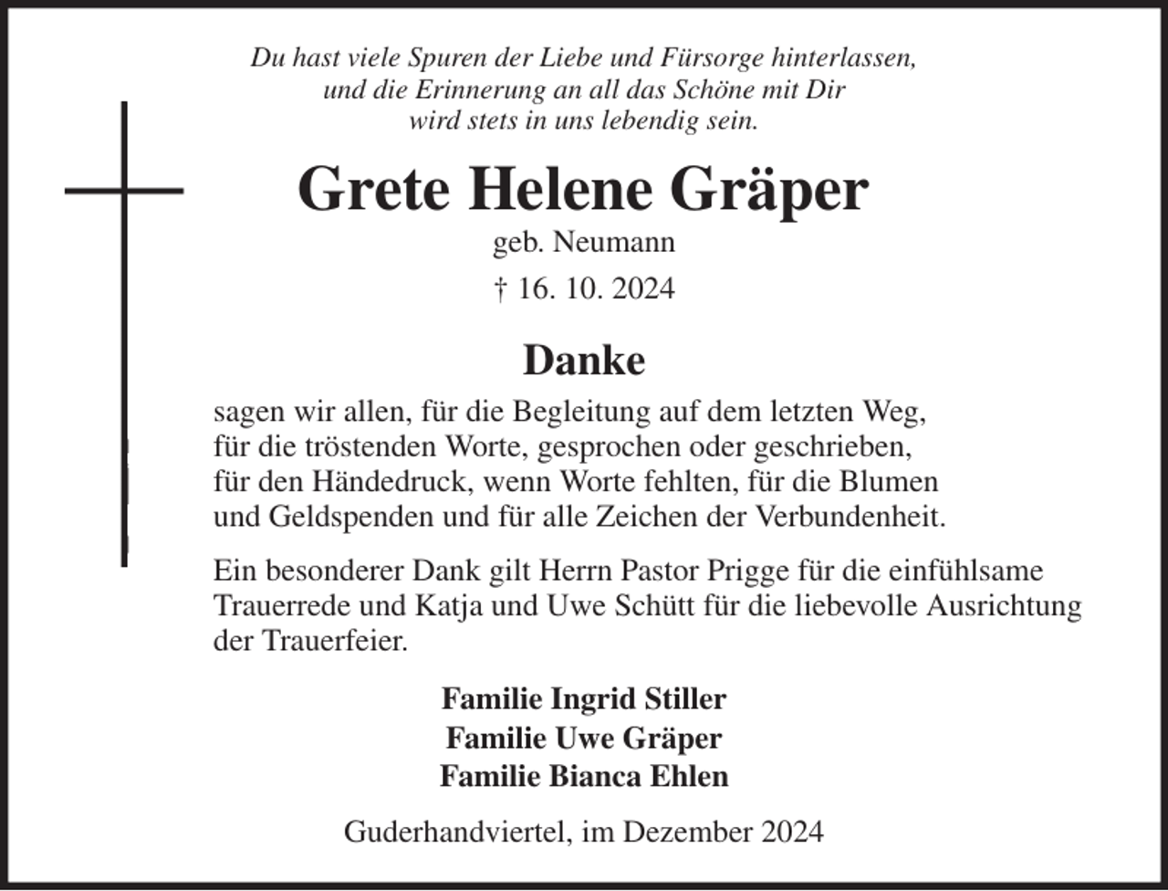 <p>Du hast viele Spuren der Liebe und Fürsorge hinterlassen,<br />und die Erinnerung an all das Schöne mit Dir<br />wird stets in uns lebendig sein.<br />Grete Helene Gräper<br />geb. Neumann<br />† 16. 10. 2024<br />Danke<br />sagen wir allen, für die Begleitung auf dem letzten Weg,<br />für die tröstenden Worte, gesprochen oder geschrieben,<br />für den Händedruck, wenn Worte fehlten, für die Blumen<br />und Geldspenden und für alle Zeichen der Verbundenheit.<br />Ein besonderer Dank gilt Herrn Pastor Prigge für die einfühlsame Trauerrede und Katja und Uwe Schütt für die liebevolle Ausrichtung der Trauerfeier.<br />Familie Ingrid Stiller<br />Familie Uwe Gräper<br />Familie Bianca Ehlen<br />Guderhandviertel, im Dezember 2024</p>