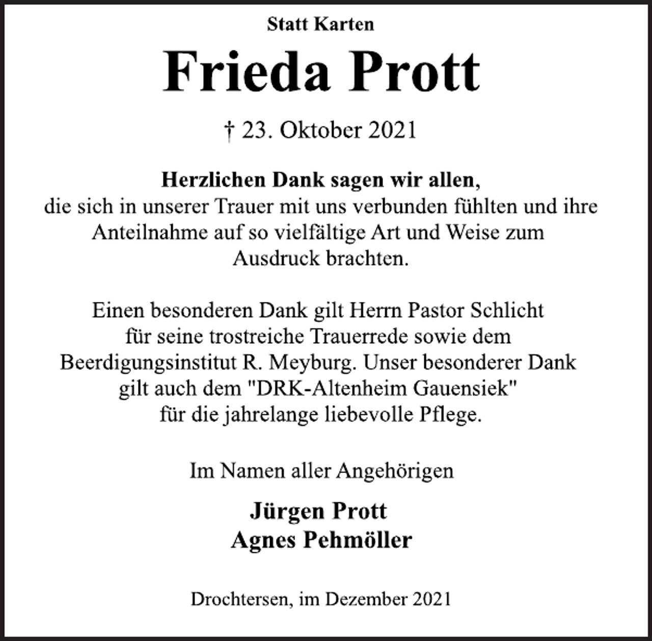 <p>Statt Karten<br />Frieda Prott<br />† 23. Oktober 2021<br />Herzlichen Dank sagen wir allen,<br />die sich in unserer Trauer mit uns verbunden fühlten und ihre<br />Anteilnahme auf so vielfältige Art und Weise zum<br />Ausdruck brachten.<br />Einen besonderen Dank gilt Herrn Pastor Schlicht<br />für seine trostreiche Trauerrede sowie dem<br />Beerdigungsinstitut R. Meyburg. Unser besonderer Dank<br />gilt auch dem "DRK-Altenheim Gauensiek"<br />für die jahrelange liebevolle Pflege.<br />Im Namen aller Angehörigen<br />Jürgen Prott<br />Agnes Pehmöller<br />Drochtersen, im Dezember 2021</p>