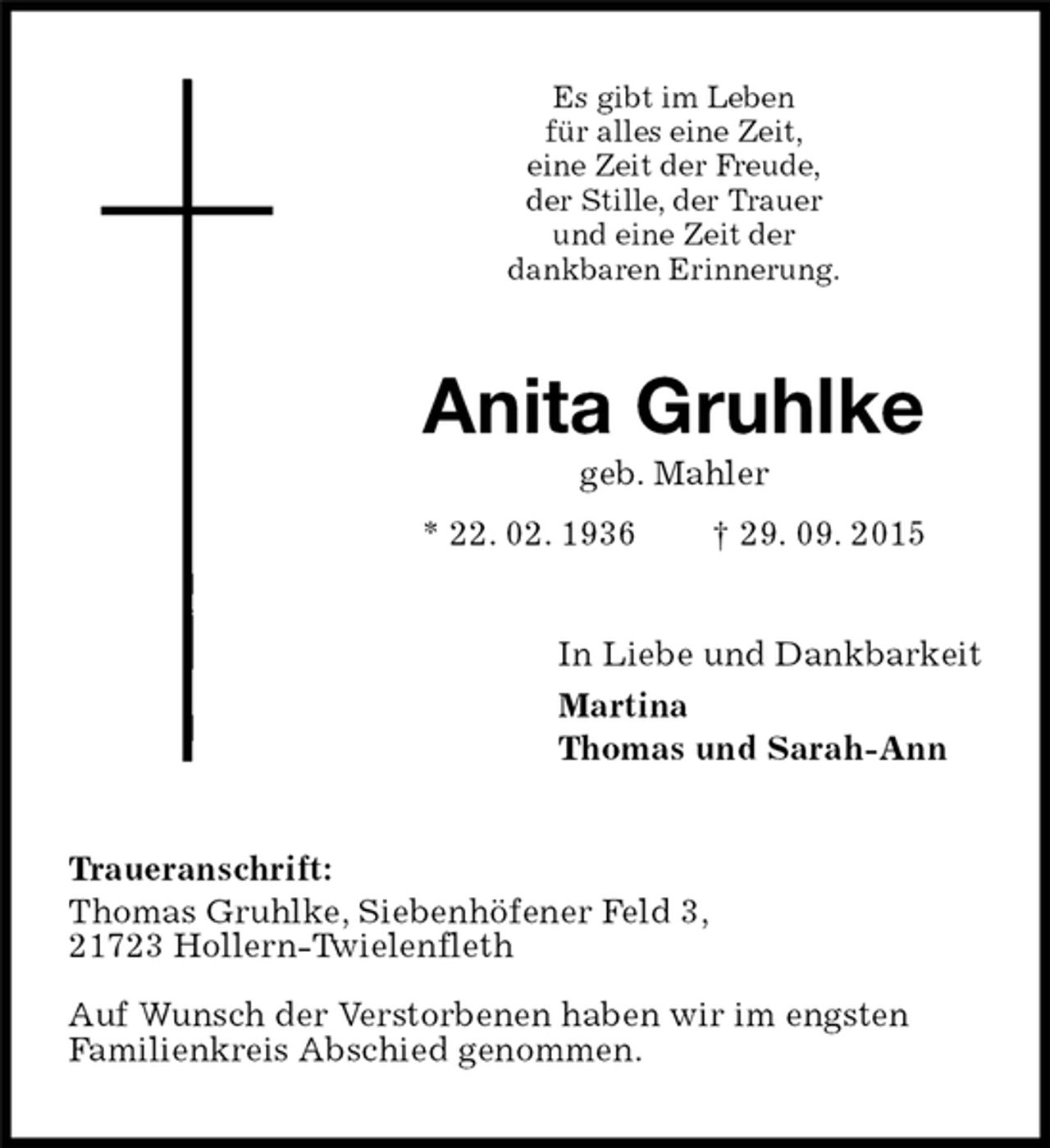 <p>Traueranschrift:<br />Thomas Gruhlke, Siebenhöfener Feld 3,<br />21723 Hollern-Twielenfleth</p>
<p>Auf Wunsch der Verstorbenen haben wir im engsten<br />Familienkreis Abschied genommen.<br />Anita Gruhlke<br />geb. Mahler<br />* 22. 02. 1936 † 29. 09. 2015<br />In Liebe und Dankbarkeit<br />Martina<br />Thomas und Sarah-Ann<br />Es gibt im Leben<br />für alles eine Zeit,<br />eine Zeit der Freude,<br />der Stille, der Trauer<br />und eine Zeit der<br />dankbaren Erinnerung.</p>