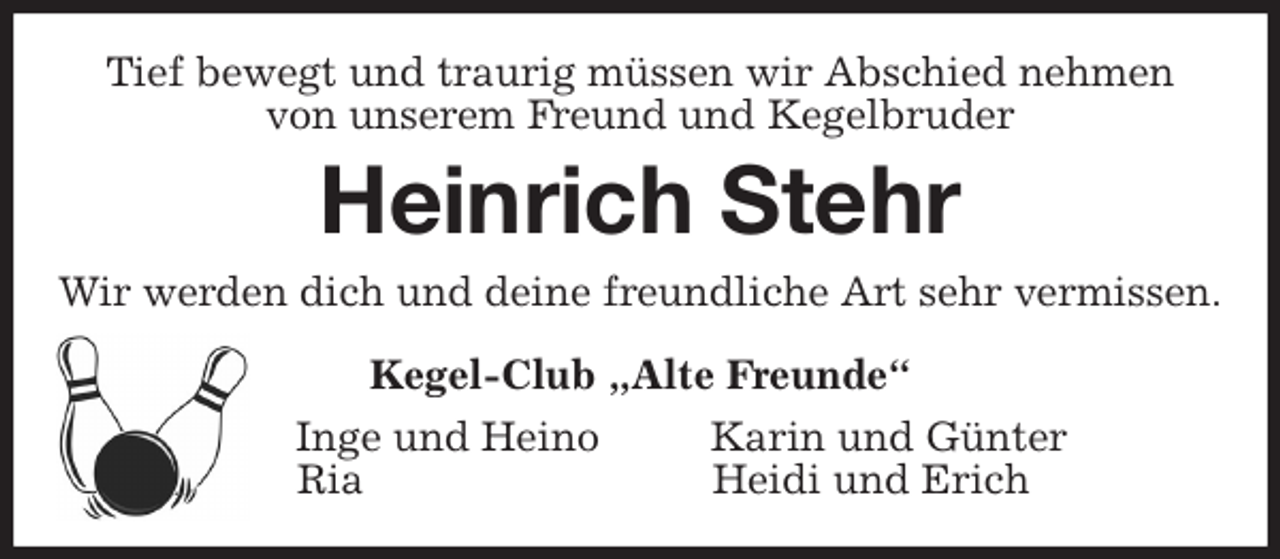<p>Tief bewegt und traurig müssen wir Abschied nehmen<br />von unserem Freund und Kegelbruder<br />Heinrich Stehr<br />Wir werden dich und deine freundliche Art sehr vermissen.<br />Kegel-Club „Alte Freunde“<br />Inge und Heino Karin und Günter<br />Ria Heidi und Erich</p>
