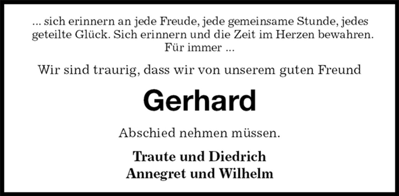 <p>... sich erinnern an jede Freude, jede gemeinsame Stunde, jedes geteilte Glück. Sich erinnern und die Zeit im Herzen bewahren. Für immer ...<br />Wir sind traurig, dass wir von unserem guten Freund<br />Gerhard<br />Abschied nehmen müssen.<br />Traute und Diedrich<br />Annegret und Wilhelm</p>