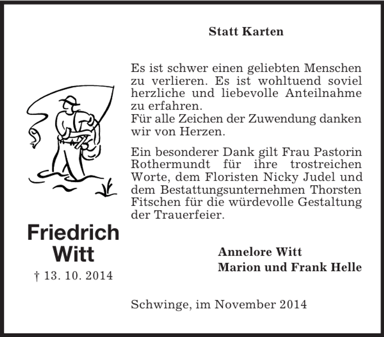<p>Friedrich<br />Witt<br />† 13. 10. 2014<br />Statt Karten<br />Es ist schwer einen geliebten Menschen<br />zu verlieren. Es ist wohltuend soviel herzliche und liebevolle Anteilnahme zu erfahren.<br />Für alle Zeichen der Zuwendung danken<br />wir von Herzen.<br />Ein besonderer Dank gilt Frau Pastorin Rothermundt für ihre trostreichen Worte, dem Floristen Nicky Judel und dem Bestattungsunternehmen Thorsten<br />Fitschen für die würdevolle Gestaltung<br />der Trauerfeier.<br />Annelore Witt<br />Marion und Frank Helle<br />Schwinge, im November 2014</p>