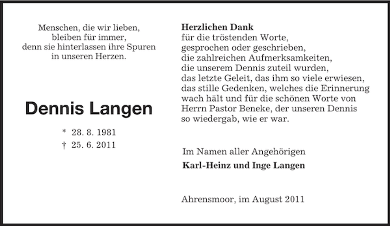 <p>Menschen, die wir lieben,<br />bleiben für immer,<br />denn sie hinterlassen ihre Spuren<br />in unseren Herzen.</p><p>Dennis Langen</p><p>* 28. 8. 1981<br />† 25. 6. 2011<br />Herzlichen Dank<br />für die tröstenden Worte,<br />gesprochen oder geschrieben,<br />die zahlreichen Aufmerksamkeiten,<br />die unserem Dennis zuteil wurden,<br />das letzte Geleit, das ihm so viele erwiesen,<br />das stille Gedenken, welches die Erinnerung<br />wach hält und für die schönen Worte von<br />Herrn Pastor Beneke, der unseren Dennis<br />so wiedergab, wie er war.<br />Im Namen aller Angehörigen<br />Karl-Heinz und Inge Langen<br />Ahrensmoor, im August 2011</p>