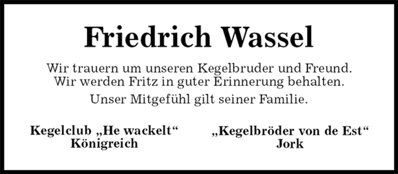 <p>Friedrich Wassel</p><p>„Kegelbröder von de Est“<br />Jork</p><p>Kegelclub „He wackelt“<br />Königreich<br />Wir trauern um unseren Kegelbruder und Freund.<br />Wir werden Fritz in guter Erinnerung behalten.<br />Unser Mitgefühl gilt seiner Familie.</p>