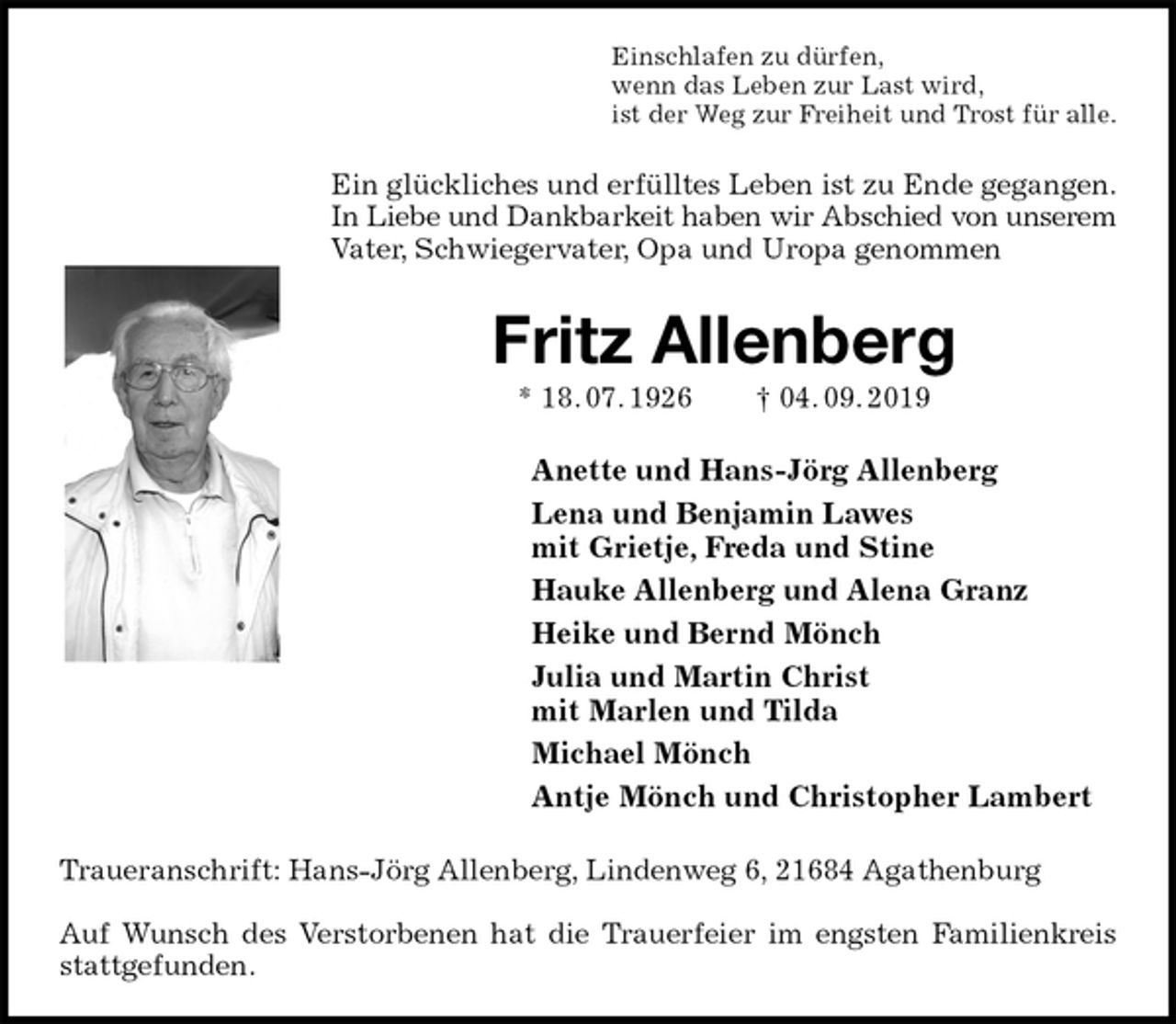 <p>Einschlafen zu dürfen,<br />wenn das Leben zur Last wird,<br />ist der Weg zur Freiheit und Trost für alle.<br />Ein glückliches und erfülltes Leben ist zu Ende gegangen.<br />In Liebe und Dankbarkeit haben wir Abschied von unserem<br />Vater, Schwiegervater, Opa und Uropa genommen<br />Fritz Allenberg<br />* 18. 07. 1926 † 04. 09. 2019<br />Anette und Hans-Jörg Allenberg<br />Lena und Benjamin Lawes<br />mit Grietje, Freda und Stine<br />Hauke Allenberg und Alena Granz<br />Heike und Bernd Mönch<br />Julia und Martin Christ<br />mit Marlen und Tilda<br />Michael Mönch<br />Antje Mönch und Christopher Lambert<br />Traueranschrift: Hans-Jörg Allenberg, Lindenweg 6, 21684 Agathenburg</p><p>Auf Wunsch des Verstorbenen hat die Trauerfeier im engsten Familienkreis<br />stattgefunden.</p>