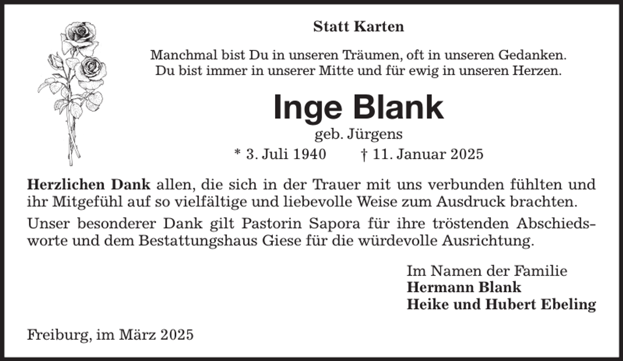 <p>Statt Karten<br />Manchmal bist Du in unseren Träumen, oft in unseren Gedanken.<br />Du bist immer in unserer Mitte und für ewig in unseren Herzen.<br />Inge Blank<br />geb. Jürgens<br />* 3. Juli 1940 † 11. Januar 2025<br />Herzlichen Dank allen, die sich in der Trauer mit uns verbunden fühlten und ihr Mitgefühl auf so vielfältige und liebevolle Weise zum Ausdruck brachten.<br />Unser besonderer Dank gilt Pastorin Sapora für ihre tröstenden Abschiedsworte und dem Bestattungshaus Giese für die würdevolle Ausrichtung.<br />Im Namen der Familie<br />Hermann Blank<br />Heike und Hubert Ebeling<br />Freiburg, im März 2025</p>