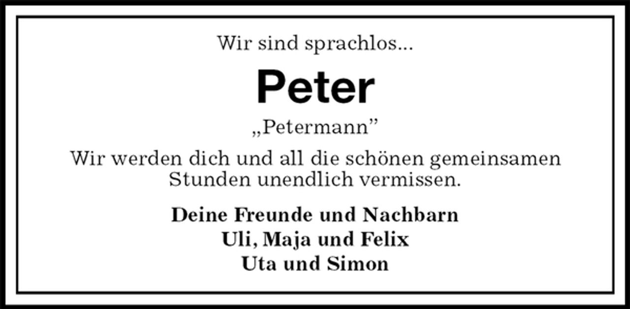 <p>Wir sind sprachlos...<br />Peter<br />„Petermann”<br />Wir werden dich und all die schönen gemeinsamen Stunden unendlich vermissen.<br />Deine Freunde und Nachbarn<br />Uli, Maja und Felix<br />Uta und Simon</p>