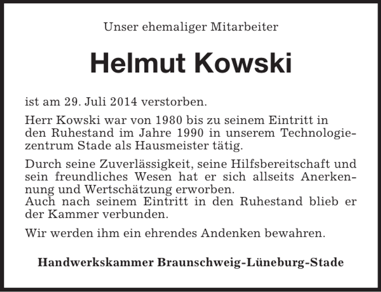 <p>Unser ehemaliger Mitarbeiter<br />Helmut Kowski<br />ist am 29. Juli 2014 verstorben.<br />Herr Kowski war von 1980 bis zu seinem Eintritt in<br />den Ruhestand im Jahre 1990 in unserem Technologiezentrum Stade als Hausmeister tätig.<br />Durch seine Zuverlässigkeit, seine Hilfsbereitschaft und sein freundliches Wesen hat er sich allseits Anerkennung und Wertschätzung erworben.<br />Auch nach seinem Eintritt in den Ruhestand blieb er der Kammer verbunden.<br />Wir werden ihm ein ehrendes Andenken bewahren.<br />Handwerkskammer Braunschweig-Lüneburg-Stade</p>