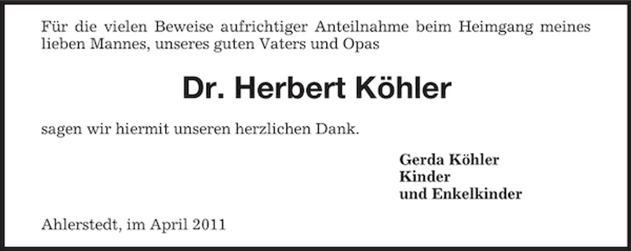 <p>Für die vielen Beweise aufrichtiger Anteilnahme beim Heimgang meines lieben Mannes, unseres guten Vaters und Opas</p><p>Dr. Herbert Köhler<br />sagen wir hiermit unseren herzlichen Dank. Gerda Köhler Kinder und Enkelkinder Ahlerstedt, im April 2011</p>