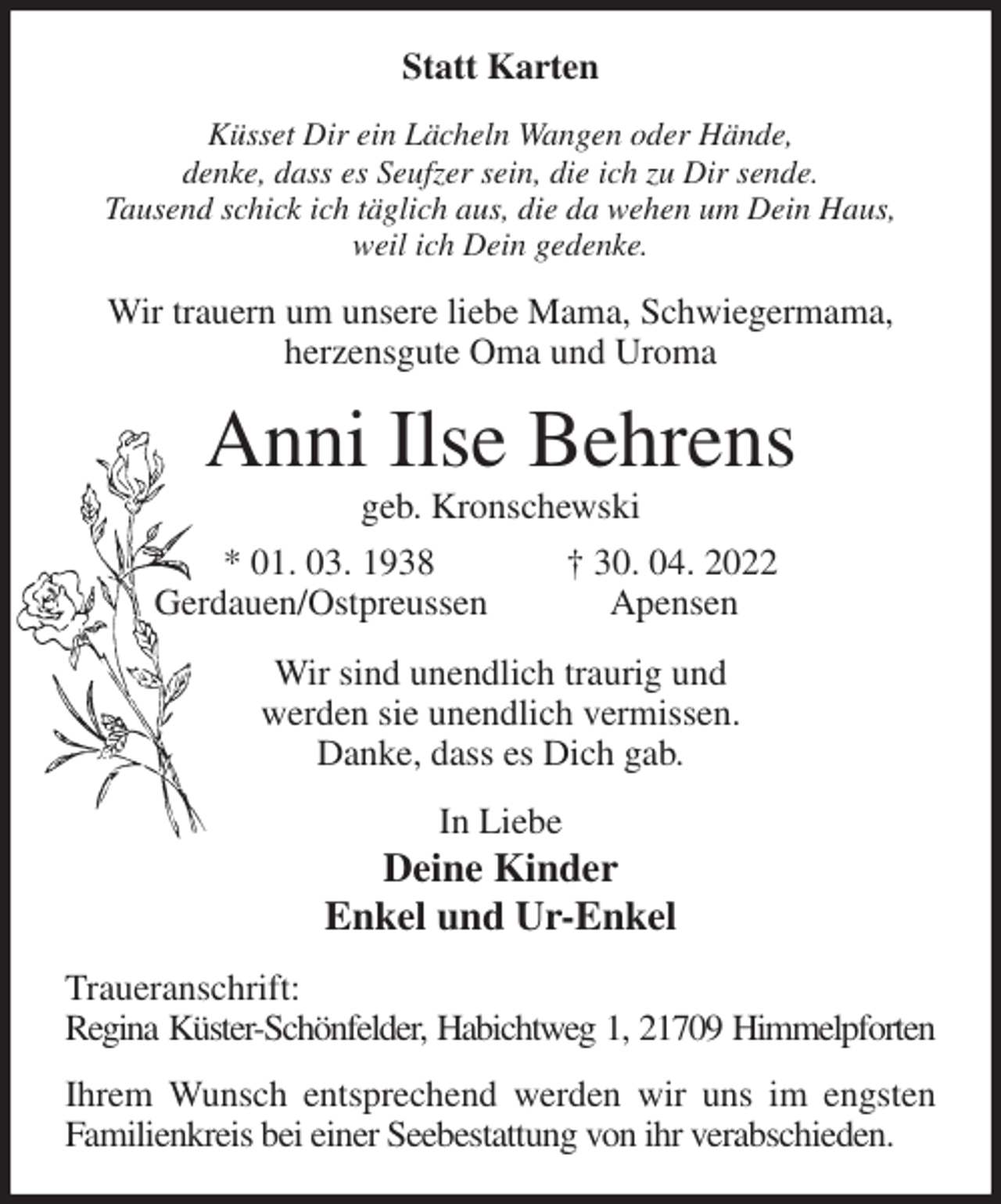 <p>Statt Karten<br />Küsset Dir ein Lächeln Wangen oder Hände,<br />denke, dass es Seufzer sein, die ich zu Dir sende.<br />Tausend schick ich täglich aus, die da wehen um Dein Haus,<br />weil ich Dein gedenke.<br />Wir trauern um unsere liebe Mama, Schwiegermama,<br />herzensgute Oma und Uroma<br />Anni Ilse Behrens<br />geb. Kronschewski<br />* 01. 03. 1938 † 30. 04. 2022<br />Gerdauen/Ostpreussen Apensen<br />Wir sind unendlich traurig und<br />werden sie unendlich vermissen.<br />Danke, dass es Dich gab.<br />In Liebe<br />Deine Kinder<br />Enkel und Ur-Enkel<br />Traueranschrift:<br />Regina Küster-Schönfelder, Habichtweg 1, 21709 Himmelpforten<br />Ihrem Wunsch entsprechend werden wir uns im engsten Familienkreis bei einer Seebestattung von ihr verabschieden.</p>