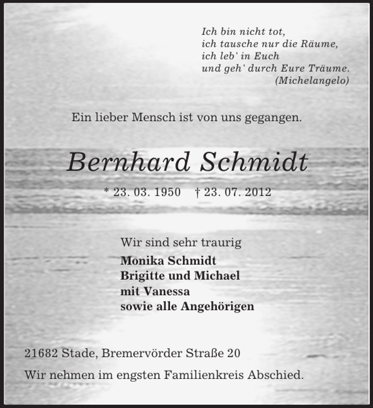 <p>Ich bin nicht tot,<br />ich tausche nur die Räume,<br />ich leb' in Euch<br />und geh' durch Eure Träume.<br />(Michelangelo)</p>
<p>Ein lieber Mensch ist von uns gegangen.</p>
<p>Bernhard Schmidt<br />* 23. 03. 1950</p>
<p>† 23. 07. 2012</p>
<p>Wir sind sehr traurig<br />Monika Schmidt<br />Brigitte und Michael<br />mit Vanessa<br />sowie alle Angehörigen</p>
<p>21682 Stade, Bremervörder Straße 20<br />Wir nehmen im engsten Familienkreis Abschied.</p>