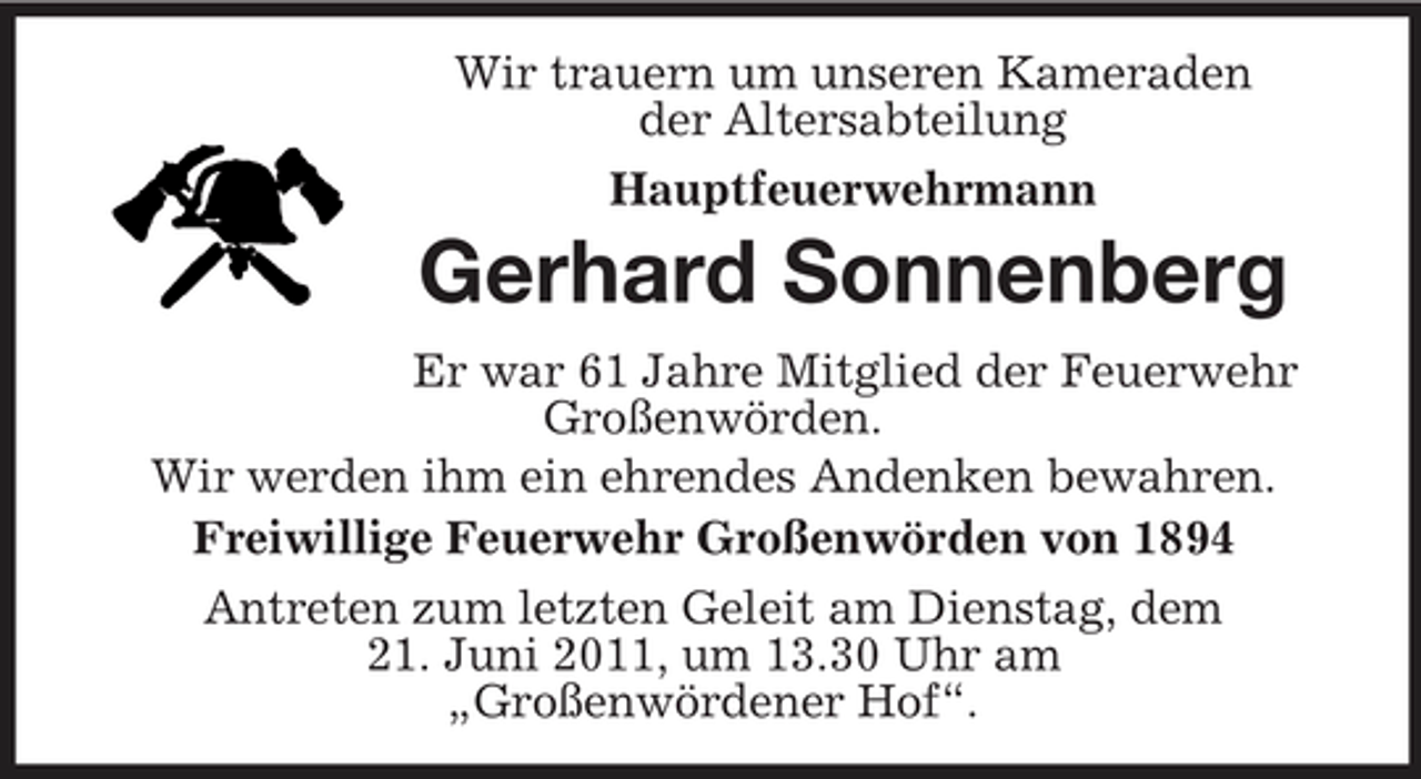 <p>Wir trauern um unseren Kameraden der Altersabteilung Hauptfeuerwehrmann</p><p>Gerhard Sonnenberg<br />Er war 61 Jahre Mitglied der Feuerwehr Großenwörden. Wir werden ihm ein ehrendes Andenken bewahren. Freiwillige Feuerwehr Großenwörden von 1894 Antreten zum letzten Geleit am Dienstag, dem 21. Juni 2011, um 13.30 Uhr am „Großenwördener Hof“.</p>