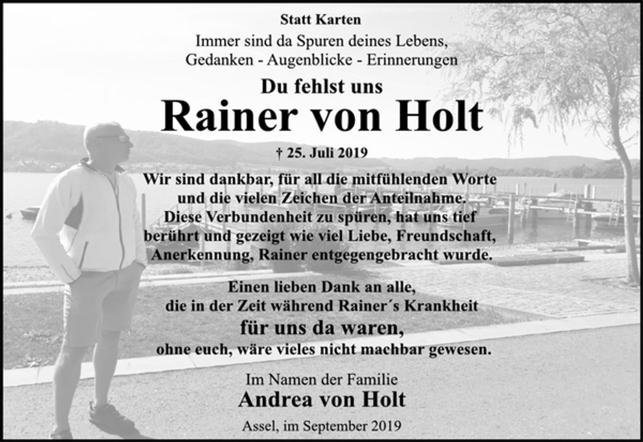 <p>Statt Karten<br />Immer sind da Spuren deines Lebens,<br />Gedanken - Augenblicke - Erinnerungen<br />Du fehlst uns<br />Rainer von Holt<br />† 25. Juli 2019<br />Wir sind dankbar, für all die mitfühlenden Worte<br />und die vielen Zeichen der Anteilnahme.<br />Diese Verbundenheit zu spüren, hat uns tief<br />berührt und gezeigt wie viel Liebe, Freundschaft,<br />Anerkennung, Rainer entgegengebracht wurde.<br />Einen lieben Dank an alle,<br />die in der Zeit während Rainer´s Krankheit<br />für uns da waren,<br />ohne euch, wäre vieles nicht machbar gewesen.<br />Im Namen der Familie<br />Andrea von Holt<br />Assel, im September 2019</p>