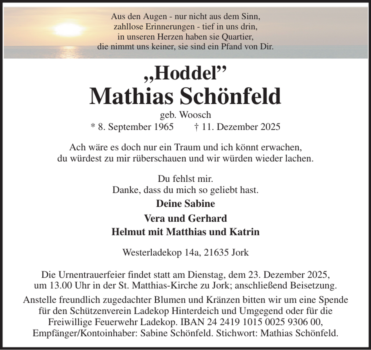 <p>Aus den Augen - nur nicht aus dem Sinn,<br />zahllose Erinnerungen - tief in uns drin,<br />in unseren Herzen haben sie Quartier,<br />die nimmt uns keiner, sie sind ein Pfand von Dir.<br />„Hoddel”<br />Mathias Schönfeld<br />geb. Woosch<br />* 8. September 1965 † 11. Dezember 2025<br />Ach wäre es doch nur ein Traum und ich könnt erwachen,<br />du würdest zu mir rüberschauen und wir würden wieder lachen.<br />Du fehlst mir.<br />Danke, dass du mich so geliebt hast.<br />Deine Sabine<br />Vera und Gerhard<br />Helmut mit Matthias und Katrin<br />Westerladekop 14a, 21635 Jork</p><p>Die Urnentrauerfeier findet statt am Dienstag, dem 23. Dezember 2025,<br />um 13.00 Uhr in der St. Matthias-Kirche zu Jork; anschließend Beisetzung.<br />Anstelle freundlich zugedachter Blumen und Kränzen bitten wir um eine Spende<br />für den Schützenverein Ladekop Hinterdeich und Umgegend oder für die<br />Freiwillige Feuerwehr Ladekop. IBAN 24 2419 1015 0025 9306 00,<br />Empfänger/Kontoinhaber: Sabine Schönfeld. Stichwort: Mathias Schönfeld.</p>