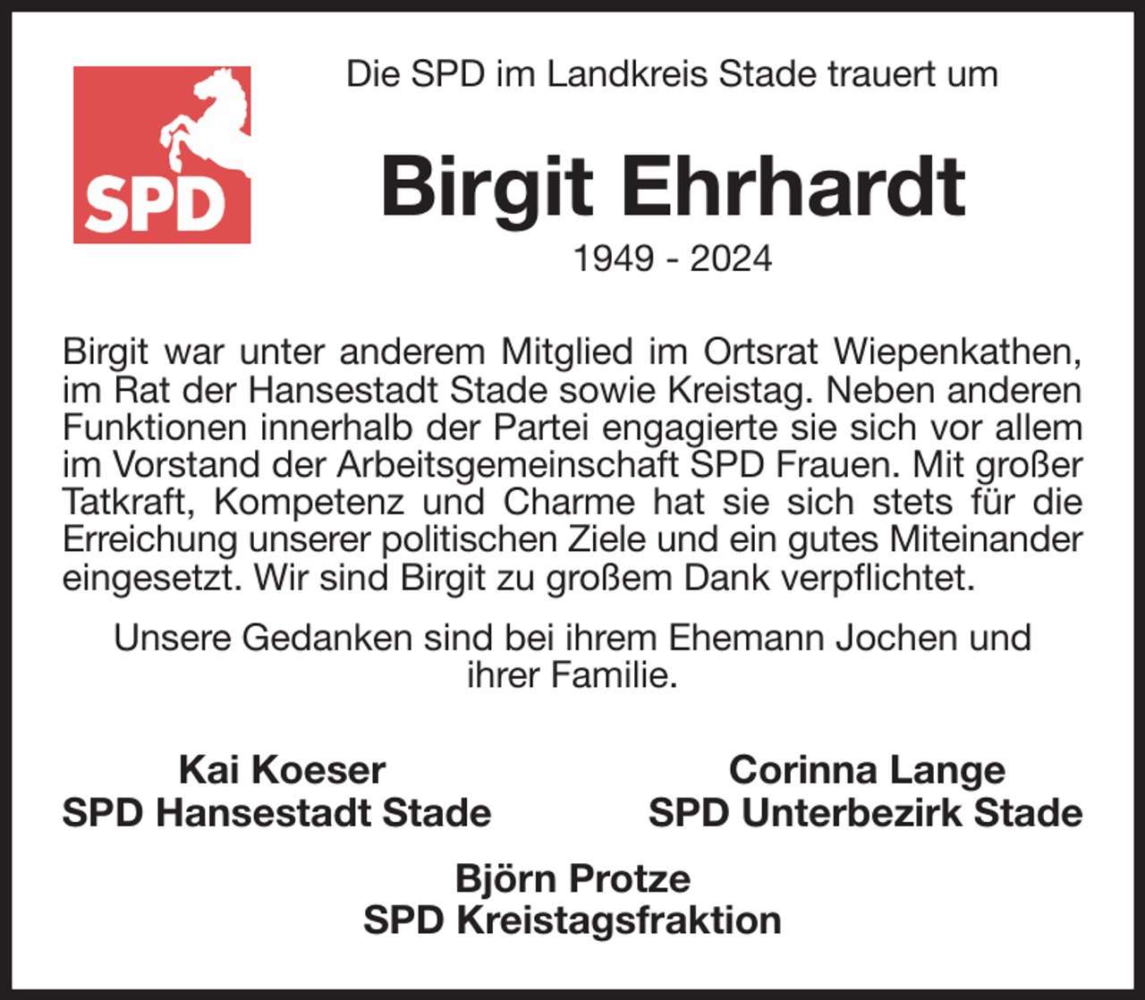 <p>Die SPD im Landkreis Stade trauert um<br />Birgit Ehrhardt<br />1949 - 2024<br />Birgit war unter anderem Mitglied im Ortsrat Wiepenkathen, im Rat der Hansestadt Stade sowie Kreistag. Neben anderen Funktionen innerhalb der Partei engagierte sie sich vor allem im Vorstand der Arbeitsgemeinschaft SPD Frauen. Mit großer Tatkraft, Kompetenz und Charme hat sie sich stets für die<br />Erreichung unserer politischen Ziele und ein gutes Miteinander<br />eingesetzt. Wir sind Birgit zu großem Dank verpflichtet.<br />Unsere Gedanken sind bei ihrem Ehemann Jochen und<br />ihrer Familie.<br />Kai Koeser Corinna Lange<br />SPD Hansestadt Stade SPD Unterbezirk Stade<br />Björn Protze<br />SPD Kreistagsfraktion</p>