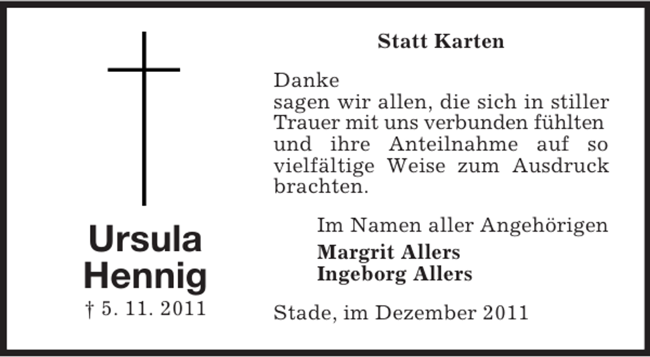 <p>Statt Karten<br />Danke<br />sagen wir allen, die sich in stiller<br />Trauer mit uns verbunden fühlten<br />und ihre Anteilnahme auf so<br />vielfältige Weise zum Ausdruck<br />brachten.</p><p>Ursula<br />Hennig<br />† 5. 11. 2011</p><p>Im Namen aller Angehörigen<br />Margrit Allers<br />Ingeborg Allers<br />Stade, im Dezember 2011</p>