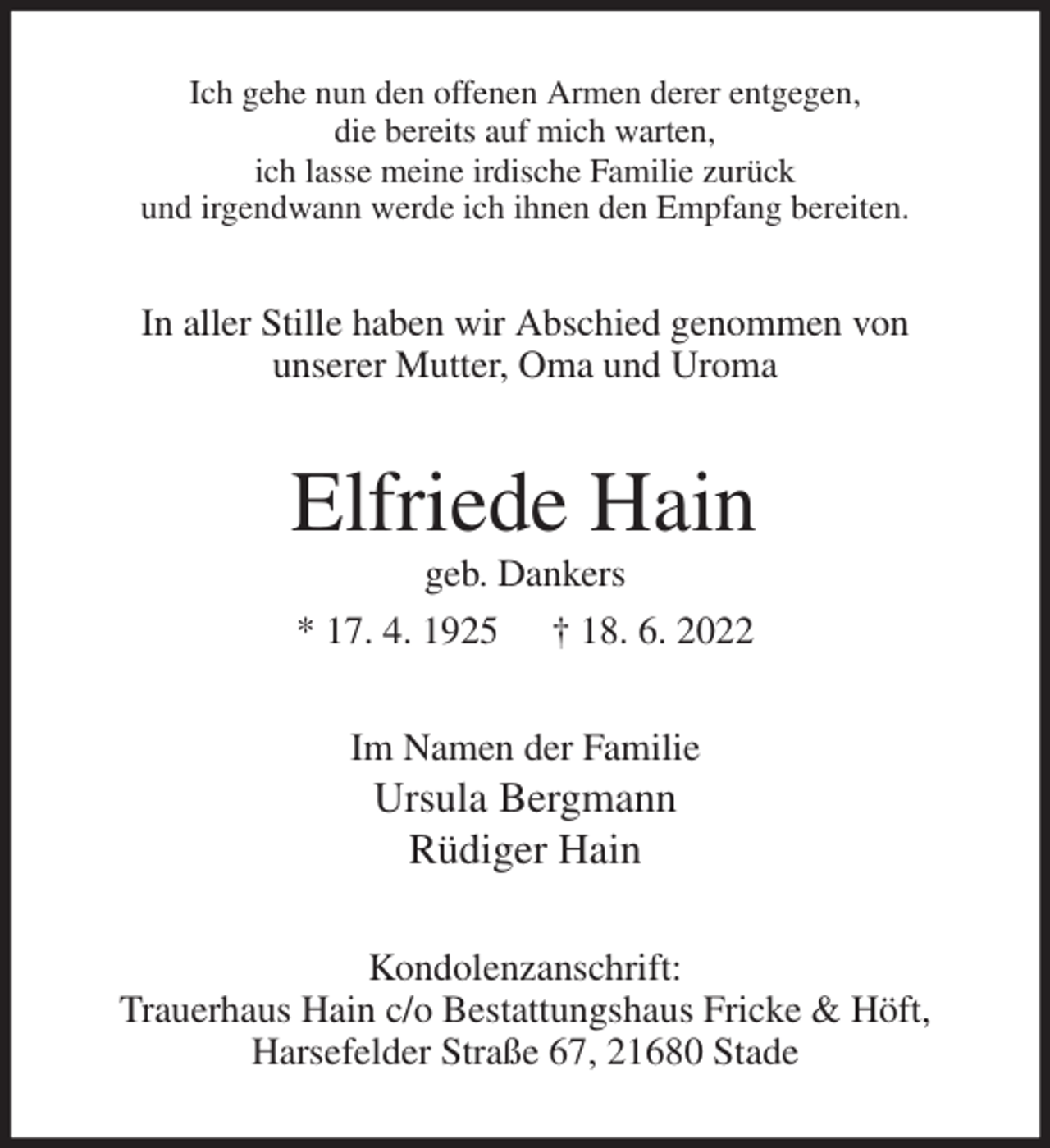 <p>Ich gehe nun den offenen Armen derer entgegen,<br />die bereits auf mich warten,<br />ich lasse meine irdische Familie zurück<br />und irgendwann werde ich ihnen den Empfang bereiten.<br />In aller Stille haben wir Abschied genommen von<br />unserer Mutter, Oma und Uroma<br />Elfriede Hain<br />geb. Dankers<br />* 17. 4. 1925 † 18. 6. 2022<br />Im Namen der Familie<br />Ursula Bergmann<br />Rüdiger Hain<br />Kondolenzanschrift:<br />Trauerhaus Hain c/o Bestattungshaus Fricke &amp; Höft,<br />Harsefelder Straße 67, 21680 Stade</p>