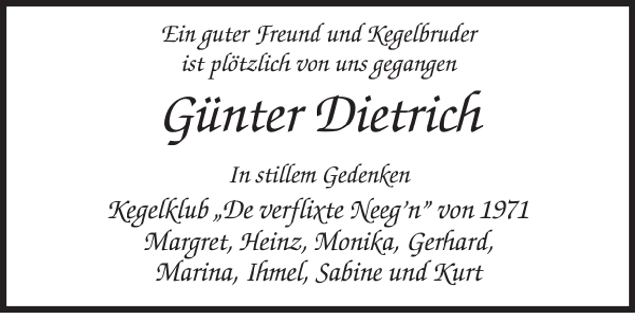 <p>Ein guter Freund und Kegelbruder<br />ist plötzlich von uns gegangen<br />Günter Dietrich<br />In stillem Gedenken<br />Kegelklub „De verflixte Neeg’n” von 1971<br />Margret, Heinz, Monika, Gerhard,<br />Marina, Ihmel, Sabine und Kurt</p>
