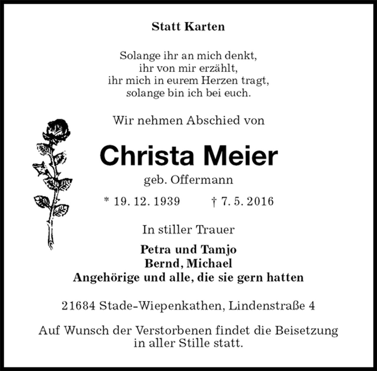 <p>Statt Karten<br />Solange ihr an mich denkt,<br />ihr von mir erzählt,<br />ihr mich in eurem Herzen tragt,<br />solange bin ich bei euch.<br />Wir nehmen Abschied von<br />Christa Meier<br />geb. Offermann<br />* 19. 12. 1939 † 7. 5. 2016<br />In stiller Trauer<br />Petra und Tamjo<br />Bernd, Michael<br />Angehörige und alle, die sie gern hatten<br />21684 Stade-Wiepenkathen, Lindenstraße 4</p>
<p>Auf Wunsch der Verstorbenen findet die Beisetzung<br />in aller Stille statt.</p>