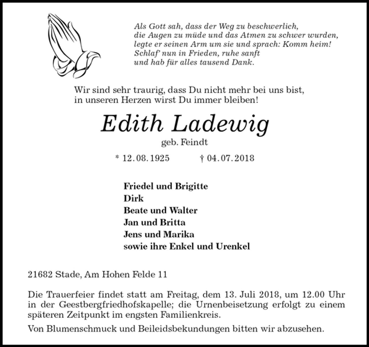 <p>Als Gott sah, dass der Weg zu beschwerlich,<br />die Augen zu müde und das Atmen zu schwer wurden,<br />legte er seinen Arm um sie und sprach: Komm heim!<br />Schlaf’ nun in Frieden, ruhe sanft<br />und hab für alles tausend Dank.</p><p>Wir sind sehr traurig, dass Du nicht mehr bei uns bist,<br />in unseren Herzen wirst Du immer bleiben!<br />Edith Ladewig<br />geb. Feindt<br />* 12. 08. 1925 † 04. 07. 2018</p><p>Friedel und Brigitte<br />Dirk<br />Beate und Walter<br />Jan und Britta<br />Jens und Marika<br />sowie ihre Enkel und Urenkel</p><p>21682 Stade, Am Hohen Felde 11</p><p>Die Trauerfeier findet statt am Freitag, dem 13. Juli 2018, um 12.00 Uhr<br />in der Geestbergfriedhofskapelle; die Urnenbeisetzung erfolgt zu einem<br />späteren Zeitpunkt im engsten Familienkreis.<br />Von Blumenschmuck und Beileidsbekundungen bitten wir abzusehen.</p>