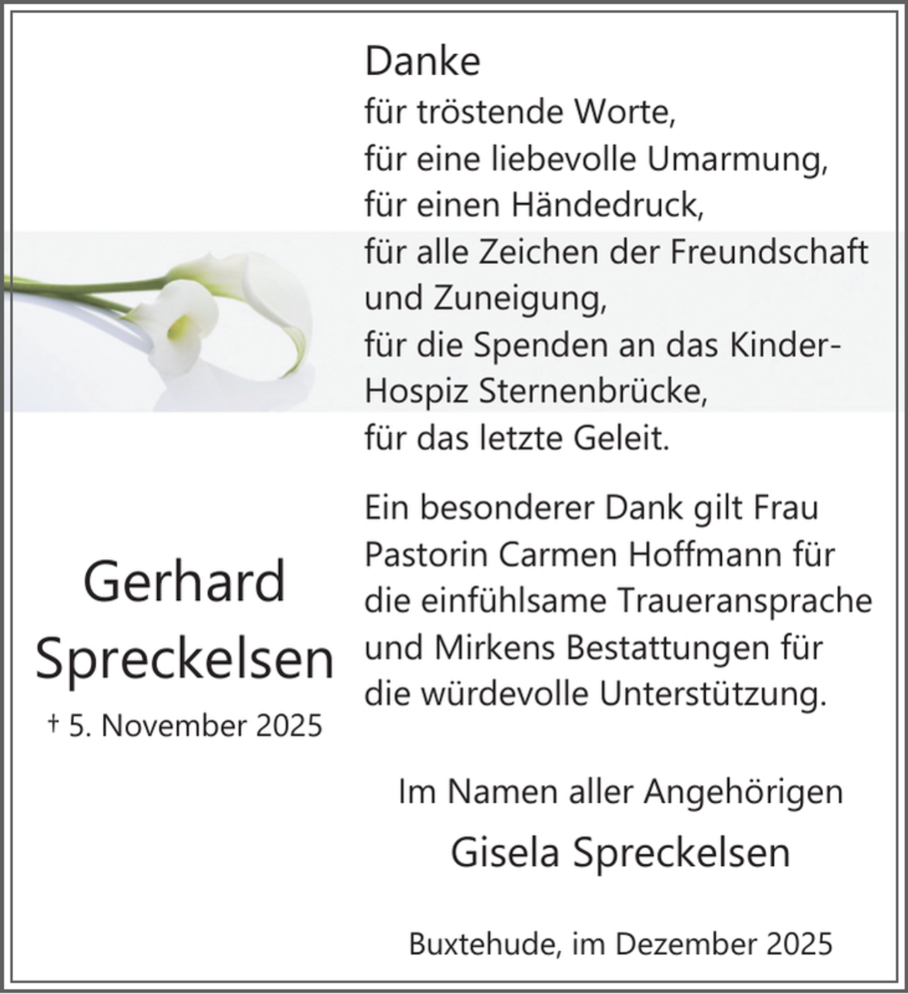 <p>Danke<br />für tröstende Worte,<br />für eine liebevolle Umarmung,<br />für einen Händedruck,<br />für alle Zeichen der Freundschaft<br />und Zuneigung,<br />für die Spenden an das KinderHospiz Sternenbrücke,<br />für das letzte Geleit.<br />.</p><p>Gerhard<br />Spreckelsen<br />.</p><p>† 5. November 2025</p><p>Ein besonderer Dank gilt Frau<br />Pastorin Carmen Hoffmann für<br />die einfühlsame Traueransprache<br />und Mirkens Bestattungen für<br />die würdevolle Unterstützung.<br />Im Namen aller Angehörigen<br />.</p><p>Gisela Spreckelsen<br />Buxtehude, im Dezember 2025</p>